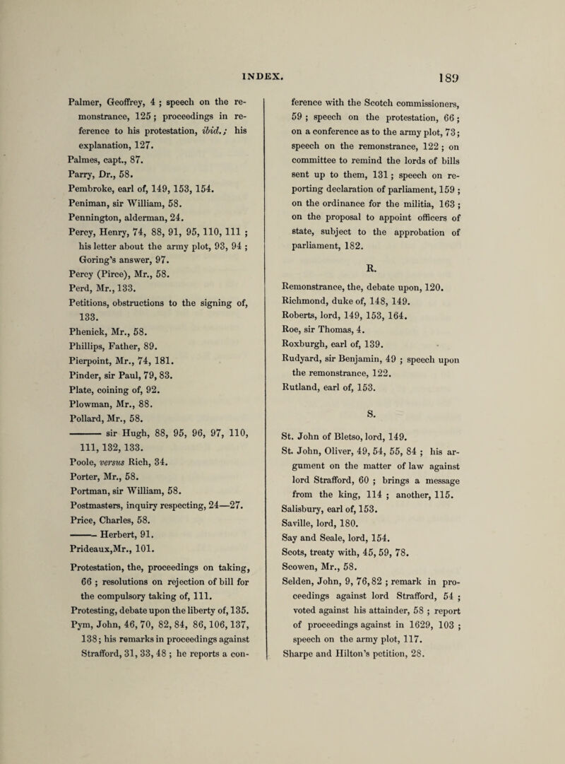 estate, as also the power and priviledges of parliment, the lawfull rights and liberties of the subjects, and every person that maketh this protestation in whatsoever hee shall doe in the pursuance of the same. And to my power, and as far as lawfully, I will endea¬ vour to oppose, and by all good wayes and meanes endeavour to bring to condigne punishment, all such as shall either by force, practice, counsell, plotts, conspiracies, or otherwise, doe any thing to the contrary of any thinge in this present protestation contayned. And further, that I shall in all just and honorable wayes endea¬ vour to preserve the union and peace between the three kingdomes of England, Scotland and Ireland, and neither for hope, fear, or other respect, shall relinquish this promise, vow, and protes¬ tation/’ [This form of protestation seems to have been objected to by members on both sides of the house, i. Because it was not limited to the maintenance of the doctrines of the es¬ tablished church; and ii. Because it did not touch upon the ceremonial innovations which were regarded with much jealousy as the precursors of an intended restoration of popery. It was accordingly recommitted to the same committee, with the addition of Selden, lord Falkland, and Mr. Vaughan. They were ordered to retire immediately into the com¬ mittee chamber, the other members in the meantime keeping their places, and no one stirring out of the house without leave. (Com. Journ. ii. 132.)] Mr. Maynord. Againe reported, “ I, A. B. doe in the presence of Almighty God—as far as I lawfully may—expressed in the doctrine of the church of England, against all popery and popish innovations within the realme of England, contrary to the same doctrine5’ [These were the heads of the alterations in the former form which were now suggested by the committee, but the house seems to have insisted upon the whole form being read as proposed to be altered. It stands in the MS. as follows.] “ I doe, in the presence of Almighty God, promise, vow, and pro¬ test, to maintaine and defend, as farr as lawfully I may, with my life, power, and estate, the true reformed protestant religeon, as expressed in the doctrineof the church of England, against all popery, and popish innovations, within this relme, contrary to the said doctrine; and, ac- cordinge to the duty of my aleagence, his majestis royall person, honour and estate; as also the power and priviledges of parliment; the lawfull rights and liberties of the subject; and every person