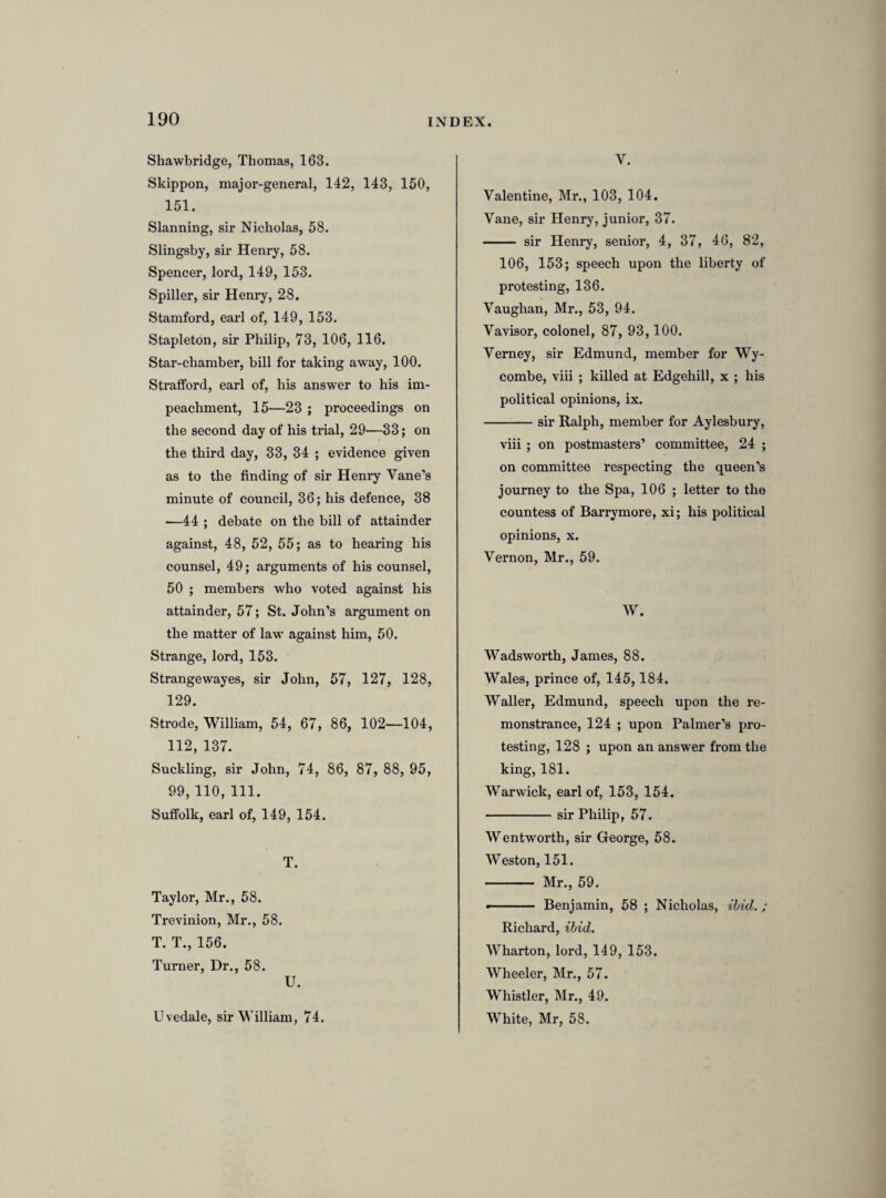 that maketh this protestation, in whatsoever hee shall doe in the lawfull pursuance of the same; and, to my power, as farr as lawfully 1 may, I will oppose by all good wayes and meanes, and endeavour to bringe to condigne punishment, all such as shall, either by force, practise, councell, plotts, conspiracies, or otherwise, doe any thing to the contrary of any thinge in this present protestation contayned; and further, that I shall, in all just and honorable wayes, endeavour to preserve the union and peace betwixt the three kingdomes of England, Scotland and Ireland ; and neither for hope, feare, or other respect, shall relinquish this promise, vow and protestation.” [The speaker made the protestation first, and was followed by 368 other members, whose names are entered upon the journal. Above the following forms of the suggested words in which the protestation should be taken, (the latter being probably the form adopted,) there stands in our MS. “ 378,” which may be the number of members understood by sir Ralph Verney to have taken the protestation on that day. He is as likely to be right as the printed journals.] “ I, A. B. doe make the same protestation that Mr. speaker have made, according to [the] contents of that you have read, willingly and freely.” “I, A. B. for myself, doe make the protestation that you have made for yourselfe, according to the perticulars read out of this paper.” [After the protestation had been taken by all the members present, it was again referred to the committee by whom it had been prepared, that they might draw up a preamble to it. The following is a note of the report of the committee.] Mr. Maynord. Reported, c< Wee, findinge the designes of a the preists and jesuits have been practising—and finding an endeavour to subvert the lawes—and the long intermission and unhappy breach of parliment—illegall taxes on the people.” [Whilst the commons were occupied in proceedings so unusual, the king, alarmed at the concourse of people who crowded round his palace and the parliament house, assembled his council, and by their advice sent a message to the two houses, calling upon them “ to take into consideration some speedy course to settle peace and prevent these tumults.” The king’s message was reported to the commons at a conference between the two houses, of which the following is a note. The first passage relates to the royal mes¬ sage ; the second to a petition of citizens presented to the lords, and their answer ; the third to the progress which the lords had made with the bill of attainder.]