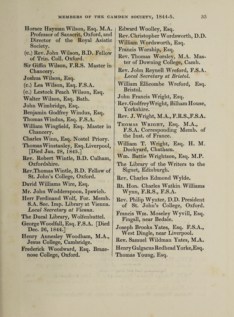 Mr. Thomas Eaton, Worcester. Thomas Eclgworth, Esq. Edward Hugh Edwards, Esq. Joseph Berry Edwards, Esq. South- wold. The Right Hon. Lord Francis Eger- ton, M.P. The Right Hon. George Earl of Egremont, F.S.A. [Died April 2, 1845.] Benjamin Elam, Esq. Rev. H. T. Ellacombe, M.A., F.S.A. Bitton near Bristol. J. Bardoe Elliott, Esq. Sir Henry Ellis, K.H., LL.B., F.R.S., Sec. S. A., Principal Li¬ brarian of the British Museum. (c.) G. Stevenson Ellis, Esq. Rev. John Joseph Ellis,M.A., F.S.A. Joseph Ellis, jun. Esq. Richmond. John Fullerton Elphinstone, Esq. Charles Norton Elvin, Esq. East Dereham, Norfolk. Hastings Elwin, Esq. William Empson, Esq. M.A. Dr. Endlicher, Vienna. The Erechtheium Club. The Rt. Hon. Thomas Erskine, Puisne Justice of the Common Pleas. George Essell, Esq. Rochester. Thomas Grimston BucknallEstcourt, Esq. M.P. for the University of Oxford, Estcourt, Gloucestershire. Rev. Henry Herbert Evans, M.A. Chaplain to the Earl of Essex. Herbert Norman Evans, Esq. Thomas Evans, Esq. Cardiff. (c.) John Leman Ewen, Esq. Vale- wood, Haslemere, Sussex. (c.) Joseph Walter King Eyton, Esq. F.S.A. Lond. & Scot.Leamington. George Lockton Faithfull, Esq. Tring. James Falconar, Esq. F.S.A. Local Secretary at Doncaster. The Right Hon. Lord Farnham. James William Farrer, Esq. Master in Chancery. Mr. Thomas Faulkner, Chelsea. Tarver R. Fearnside, Esq. Dr. Feder, Privy Councillor, and Head Librarian to the Court of Hesse Darmstadt. Rev. George O. Fenwicke, F.S.A. Aston near Birmingham. Sir Charles Dalrymple Fergusson, of Hailes and Kilkerran, Bart. Barron Field, Esq. Torquay. Copley Fielding, Esq. Brighton. Rev. Henry Fielding, M.A. Sal- monby Rectory, near Horncastle. William Figg, Esq. Lewes. Charles Filica, Esq. John Joseph Ashby Fillinham, Esq. Charles John Fisher, Esq. Jesus College, Cambridge. John Goate Fisher, Esq. Yarmouth. Paul Hawkins Fisher, Esq. The Cas¬ tle, Stroud. Wm. Stevenson Fitch, Esq. Local Secretary at Ipswich. Robert Fitch, Esq. Norwich. Edward Herbert Fitzherbert, Esq. M.A., Barrister at Law. Richard Wilson FitzPatrick, Esq. South Luffenham, Rutland. The Right Hon. Earl FitzWilliam. Lieut.-Colonel Flemming. Rev. Henry Fletcher, Ulceby, Lin¬ colnshire. John W. Fletcher, Esq. Brazenose College, Oxford.
