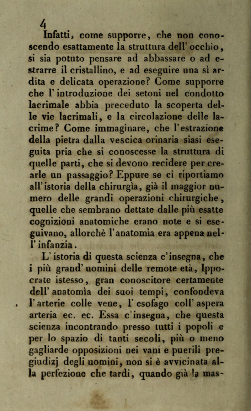 Infatti, come supporre, che non cono¬ scendo esattamente la struttura dell'occhio, si sia potuto pensare ad abbassare o ad e- strarre il cristallino, e ad eseguire una sì ar¬ dita e delicata operazione? Come supporre che l’introduzione dei setoni nel condotto lacrimale abbia preceduto la scoperta del¬ le vie lacrimali, e la circolazione delle la¬ crime? Come immaginare, che 1’estrazione della pietra dalla vescica orinaria siasi ese¬ guita pria che si conoscesse la struttura di quelle parti, che si devono recidere per cre¬ arle un passaggio? Eppure se ci riportiamo all’istoria della chirurgia, già il maggior uu- mero delle grandi operazioni chirurgiche, quelle che sembrano dettate dalle più esatte cognizioni anatomiche erano note e si ese¬ guivano, allorché l’anatomìa era appena nel- l’infanzia. L’istoria di questa scienza c’insegna, che i più grand’uomini delle remote età, Ippo- crate istesso, gran conoscitore certamente dell’anatomìa dei suoi tempi, confondeva l’arterie colle vene, l’esofago coll’aspera arteria ec. ec. Essa c'insegna, che questa scienza incontrando presso tutti i popoli e per lo spazio di tanti secoli, più o meno gagliarde opposizioni nei vani e puerili pre- giudizj degli uomini, non si è avvicinata al¬ la perfezione che tardi, quando già la mas-