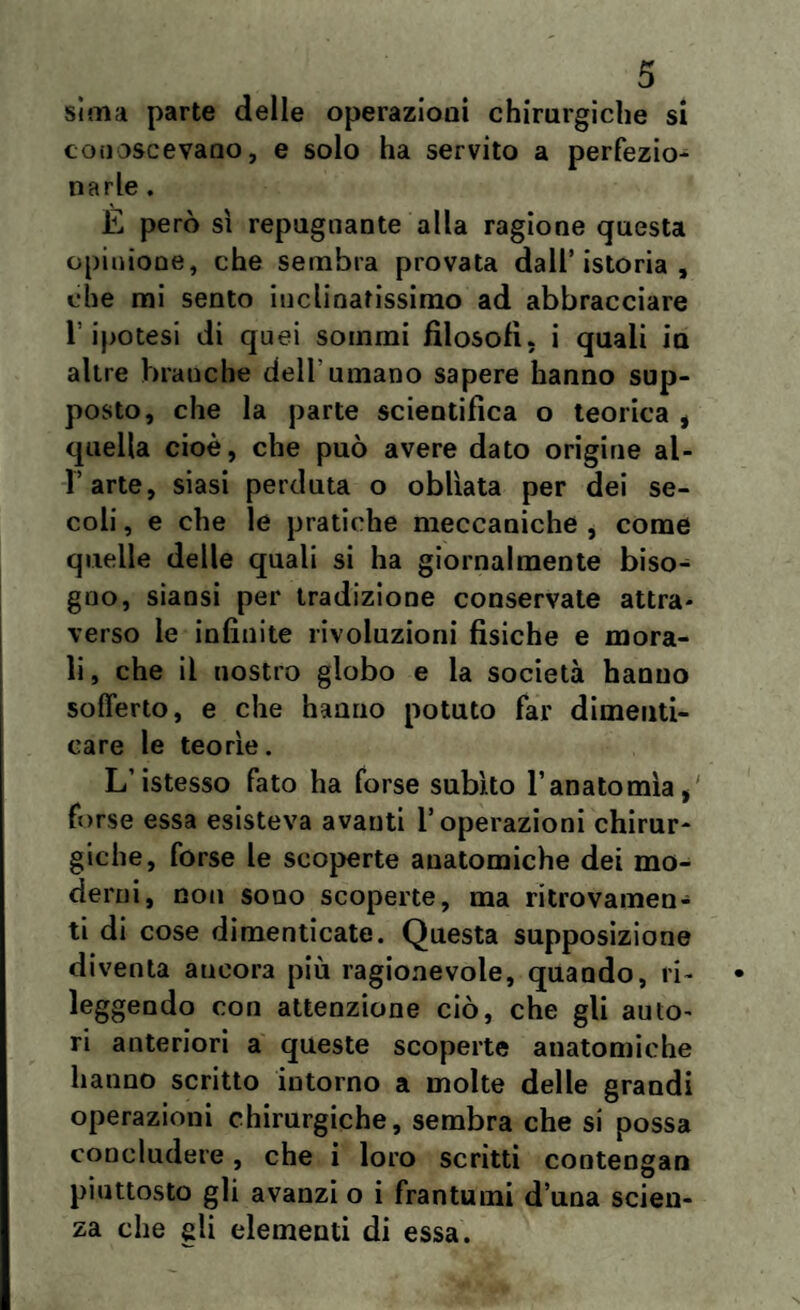 sìina parte delle operazioni chirurgiche si conoscevano, e solo ha servito a perfezio¬ narle . È però sì repugnante alla ragione questa opinione, che sembra provata dall’istoria, che mi sento inclinatissimo ad abbracciare l’ipotesi di quei sommi filosofi, i quali in altre branche dell'umano sapere hanno sup¬ posto, che la parte scientifica o teorica , quella cioè, che può avere dato origine al¬ l’arte, siasi perduta o obliata per dei se¬ coli , e che le pratiche meccaniche , come quelle delle quali si ha giornalmente biso¬ gno, siansi per tradizione conservate attra¬ verso le infinite rivoluzioni fisiche e mora¬ li, che il nostro globo e la società hanno sofferto, e che hanno potuto far dimenti¬ care le teorìe. L’istesso fato ha forse subito l’anatomìa forse essa esisteva avanti l’operazioni chirur¬ giche, forse le scoperte anatomiche dei mo¬ derni, non sono scoperte, ma ritrovamen¬ ti di cose dimenticate. Questa supposizione diventa ancora più ragionevole, quando, ri¬ leggendo con attenzione ciò, che gli auto¬ ri anteriori a queste scoperte anatomiche hanno scritto intorno a molte delle grandi operazioni chirurgiche, sembra che si possa concludere, che i loro scritti contengati piuttosto gli avanzi o i frantumi d una scien¬ za che gli elementi di essa.