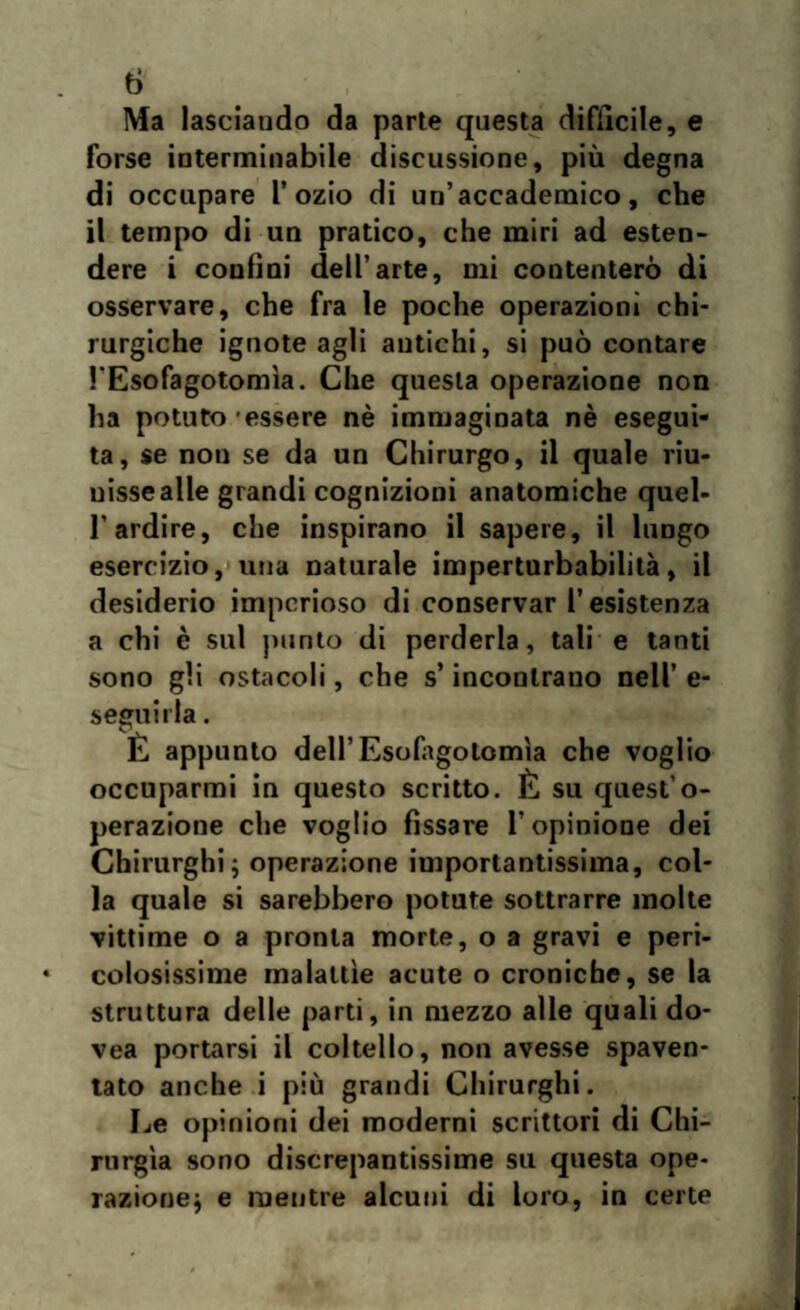 Ma lasciando da parte questa diffìcile, e forse interminabile discussione, più degna di occupare l’ozio di un’accademico, che il tempo di un pratico, che miri ad esten¬ dere i confini dell’arte, mi contenterò di osservare, che fra le poche operazioni chi¬ rurgiche ignote agli antichi, si può contare l'Esofagotomìa. Che questa operazione non ha potuto essere nè immaginata nè esegui¬ ta, se non se da un Chirurgo, il quale riu¬ nisse alle grandi cognizioni anatomiche quel- 1‘ardire, che inspirano il sapere, il lungo esercizio, una naturale imperturbabilità, il desiderio imperioso di conservar l’esistenza a chi è sul punto di perderla, tali e tanti sono gii ostacoli, che s’incontrano nell’ e- seffuirla. E appunto dell’Esofagotomìa che voglio occuparmi in questo scritto. È su quest’o¬ perazione che voglio fissare l’opinione dei Chirurghi; operazione importantissima, col¬ la quale si sarebbero potute sottrarre molte vittime o a pronta morte, o a gravi e peri¬ colosissime malattìe acute o croniche, se la struttura delle parti, in mezzo alle quali do- vea portarsi il coltello, non avesse spaven¬ tato anche i più grandi Chirurghi. Le opinioni dei moderni scrittori di Chi¬ rurgia sono discrepantissime su questa ope¬ razione; e mentre alcuni di loro, in certe