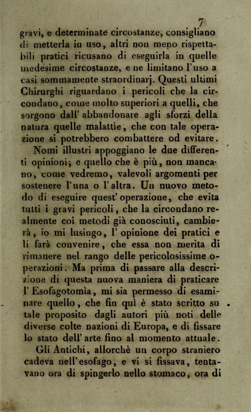 gravi, e determinate circostanze, consigliano di metterla in uso, altri non meno rispetta¬ bili pratici ricusano di eseguirla in quelle medesime circostanze, e ne limitano l’uso a casi sommamente straordinarj. Questi ultimi Chirurghi riguardano i pericoli che la cir¬ condano, come molto superiori a quelli, che sorgono dall’ abbandonare agli sforzi della natura quelle malattìe, che con tale opera¬ zione si potrebbero combattere od evitare. Nomi illustri appoggiano le due differen¬ ti opinioni; e quello che è più, non manca¬ no, come vedremo, valevoli argomenti per sostenere Tuna o l’altra. Un nuovo meto¬ do di eseguire quest’operazione, che evita tutti i gravi pericoli, che la circondano re¬ almente coi metodi già conosciuti, cambie¬ rà , io mi lusingo, 1’ opinione dei pratici e li farà convenire, che essa non merita di rimanere nel rango delle pericolosissime o- perazioni. Ma prima di passare alla descri¬ zione dì questa nuova maniera di praticare V Esofagotomìa, mi sia permesso di esami¬ nare quello, che fin qui è stato scritto su tale proposito dagli autori più noti delle diverse colte nazioni di Europa, e di fissare lo stato dell’ arte fino al momento attuale. Gli Antichi, allorché un corpo straniero cadeva nell’esofago, e vi si fissava, tenta¬ vano ora di spingerlo nello stomaco, ora di