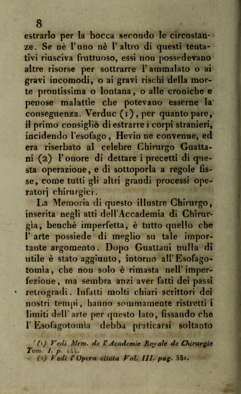 estrarlo per la bocca secondo le circostan¬ ze. Se nè l’uno nè l’altro di questi tenta¬ tivi riusciva fruttuoso, essi non possedevano altre risorse per sottrarre l’ammalato o ai gravi incomodi, o ai gravi rischi della mor¬ te prontissima o lontana, o alle croniche e penose malattìe che potevano esserne la conseguenza. Verduc (i) , per quanto pare, il primo consigliò di estrarrei corpi stranieri, incidendo l’esofago, Hevin ne convenne, ed era riserbato al celebre Chirurgo Guatta- ni (2) l’onore di dettare i precetti di que¬ sta operazione, e di sottoporla a regole fis¬ se, come tutti gli altri grandi processi ope¬ rato! j chirurgici. La Memoria di questo illustre Chirurgo, inserita negli atti dell’Accademia di Chirur¬ gia, benché imperfetta, è tutto quello che 1’ arte possiede di meglio su tale impor¬ tante argomento. Dopo Guattani nulla di utile è stato aggiunto, intorno all’Esofago- tomìa, che nou solo è rimasta nell’imper¬ fezione , ma sembra anzi aver fatti dei passi retrogradi. Infatti molti chiari scrittori dei nostri tempi, hanno sommamente ristretti i limiti dell'arte per questo lato, fissando che l'Esofagotoinla debba praticarsi soltanto ' (\) Vedi Meni, de V Acadcmie Royalc de Chirurgie Toni. 1. p. 444* (>) Vedi l'Opera citata Voi. III. pag. 35».