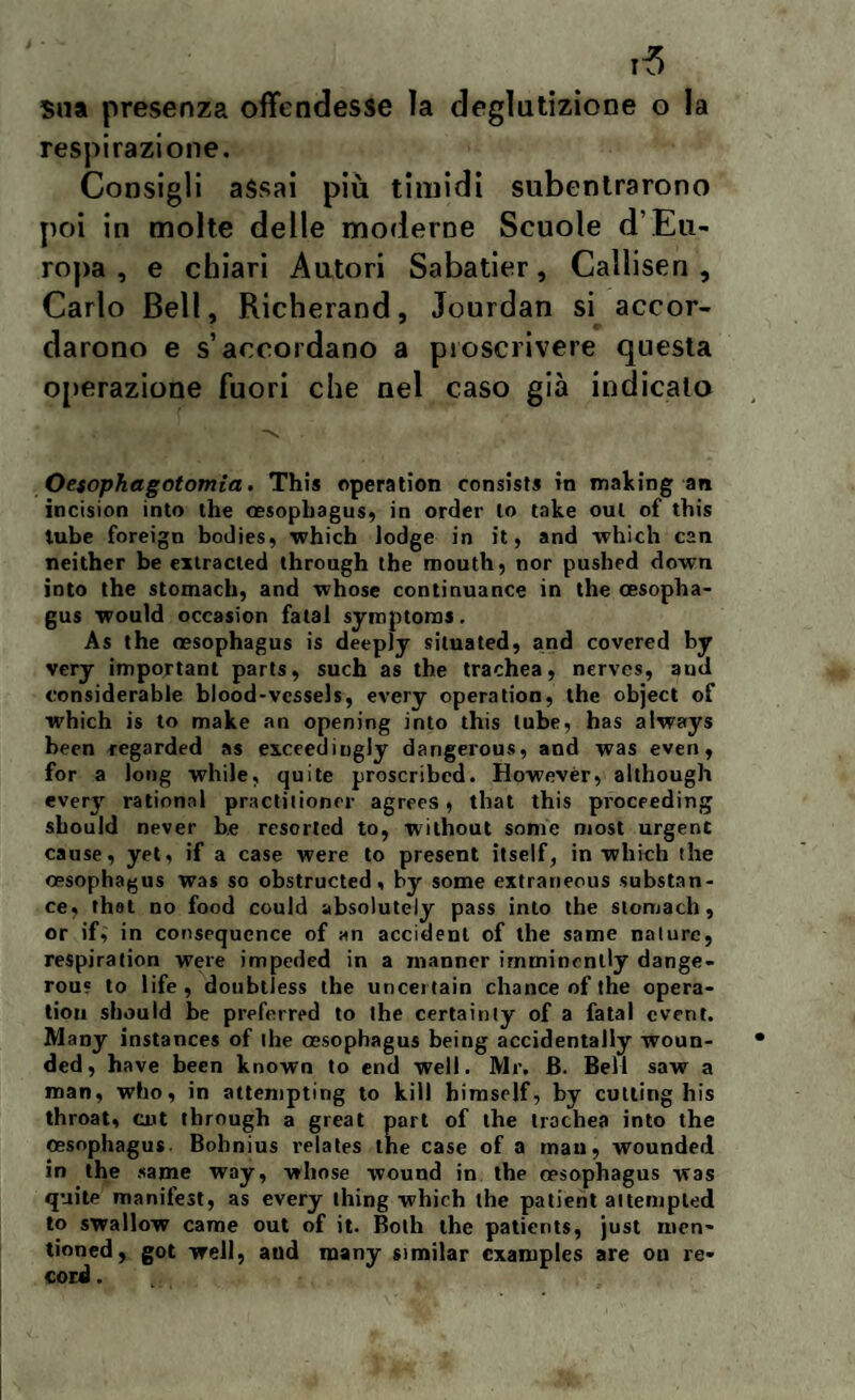 sua presenza offendesse la deglutizione o la respirazione. Consigli assai più timidi subentrarono poi in molte delle moderne Scuole d’Eu¬ ropa , e chiari Autori Sabatier, Callisen , Carlo Bell, Richerand, Jourdan si accor¬ darono e s’accordano a proscrivere questa operazione fuori che nel caso già indicalo Oesophagotomia. This operation consista in making an incision into thè oesophagus, in order lo take oul of this tube foreign bodies, which lodge in it, and which cen neither be extracied through thè mouth, nor pushed down into thè stomach, and whose continuance in thè cesopha- gus would occasion fatai symptoms. As thè oesophagus is deeply situated, and covere d by very important parts, such as thè trachea, nervcs, and considerable blood-vessels, every operation, thè object of which is to make an opening into this tube, has always been regarded as exccediugly dangerous, and was even, for a long while, quite proscribed. Howevèr, although every rational practiiioner agrees, that this proceeding should never b.e resorted to, without some most urgent cause, yet, if a case were to present itself, in which thè oesophagus was so obstructed, by some extraneous substan- ce, thel no food could absolutely pass into thè stomach, or if, in consequcnce of an accìdenl of thè sanie nature, respiration were impeded in a manncr irnminenlly dange- rou? to life , doubtless thè uncei tain chance of thè opera¬ timi should be preferred to thè certainty of a fatai cvent. Many instances of thè oesophagus being accidentally woun- ded, have been known to end well. Mr. B. Bell saw a man, who, in attempting to kill himself, by cutting his throat, cut through a great part of thè trachea into thè oesophagus. Bohnius relates thè case of a man, wounded in thè same way, vrliose wound in thè oesophagus was quite manifest, as every thing which thè patient attempled to swallow carne out of it. Bolh thè patients, just men- tioned, got well, and many simitar cxamples are on re¬ cord .