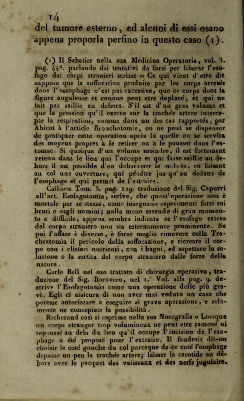 *4 del tumore esterno, ed alcuni di essi osano appena proporla perfino in questo caso (i). (f) Il Sabatier nella sua Medicina Operatoria, voi. 3. pag. parlando dei tentativi da farsi per liberar l’eso¬ fago dai corpi stranieri scrisse « Ce qui vieni d’ etre dii suppose que la suffocation produne par les corps arrelé* dans P oasophage n’est pas eccessive, que ce corps dool la figure anguleuse et connue peut etre deplacé, et qui ne lait pas saillie au dehors. S’il est d’un gros volume et que la pression qu:i| exerce sur la trachee artere interce- ple la respiration, cornine dans un des cas rapporlés, par Abicot à l’article Broachotomie, or» ne peut se dispeuser de praliquer celie operation aprcs la quelle ori se servirà des moyeus propres à le retirer ou à le pousser dans l’es- tomac. Si quoique d’un volume moia Ire. il est fortement retenu dans le lieu qui l’occupe ei qui fasse saillie au de¬ hors il est possible «l eu debirasser le m. l » le, cn faisant au col une ouverture, qui pe'oétre jus qa’au dedans de l’esophage et qui perm:t de l’estraire. Callisen Tom. 5. pag. izg. traduzione del Sig. Capurri all’art. Esoiagotomia, scrive, che quest’operazione non è mortale per se stessa, come insegnano esperimenti fatti sui bruti e sugli uomini; nulla meno esseudo di grao momen¬ to e difficile, appena sembra indicata se l’esofago esteso dal corpo straniero non sia esternamente prominente. Se poi Panare è diverso, è forse meglio rimovere colla Tra- cheatomia il pericolo della soffocazione, e ricreare il cor¬ po eoa i clisteri allineati, con i bagni, ed aspettare la so¬ luzione o la sortita del corpo straniero dalle forze della natura. Carlo Bell nel suo trattato di chirurgia operativa, tra- duziouc del Sig. Borovero, nel i.° Voi. alla pag. g. de¬ scrive P Esofagotoraia come una operazione delle più gra¬ vi. Egli ci assicura di non aver mai veduto un caso che potesse autorizzare a eseguire si grave operazione, e sola¬ mente ne concepisce la possibilità. Riclierand cosi si esprime nella sua Nosografia c« Lorsque un corps etranger trop volumineux ne peut etre ramené ni tepoussé au dela du lieu qu’il occupe l’incision de Peso» piiage a éte' propose pour l’exlraire. 11 faudroit dit-on clioisir le coté gouche du col parceque de ce coté l’esophage depasse un peu la trachee artere; laisser la carotide au de¬ hors uvee le pacquet des vaisseaux et des nerfs jugulaire.