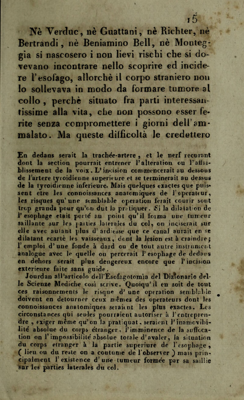 Nè Verduc, nè Guattani, nè Richter, nè Bertrandi, nè Beniamino Bell, nè Monlegt già si nascosero i non lievi rischi che si do¬ vevano incontrare nello scoprire ed incide¬ re l’esofago, allorché il corpo straniero nou lo sollevava in modo da formare tumore al collo , perchè situato fra parti interessan¬ tissime alla vita, che uon possono esser fé* rite senza compromettere i giorni dell’am¬ malato. Ma queste difficoltà le credettero En dedans serait la trachée-artere , et le neri recti rant doni la section pourrait entrener l’alteration cu l’atìai- blissement de la voix. L’incision commencerait au dessous de lartere tyroidienne superimre et se terminerait au dessus de la tyroidienne inferieure. Mais quelques exactes que puis* sent etre les connoissances anaiomiques de T operate ur, les risques qu’une stmblable operation ferait courir sont trep grandi pour qu’e.n dut la pr. liquor. Si la dilatatori de 1’ esoplinge etait poi id ?.u point qu’il ioima ime tumenr saillante sur les pailies laieraics du col, on inciscrail sur elle avec aulant plus d; atdiesse que ce canal aurait en se dilatant ecarlè Ics vaisseatix, doni la Icsion est à craindrej 1’ einploi d’uDe fonde à dard ou de tout autre instrnmcot analogue avec le quelle on percerait 1’ esophage de dedans en dehors serait plus dengereux encore que l’incision exterieure faite sans guide. Jourdan all’articolo dell'Esofagotomia del Dizionario del¬ le Scienze Mediche cosi scrive. Quoiqu’il en soit de tout ces raisonnements le risque d’ une operation semirigide doivent en delourner ceux mèmes des operaleurs doni les connoissances analomiques seraitnt les plus exactes. Les circonstances qui seules pourraient autoriser à fentrepren- dre , exiger méme qu’on la pratiquat. seraient l’inamovibi- lité absolue du corps étranger, l’imminence de la suffeca- tion on l’impossibilile' absolue totale d’avaler, la situation du corps etranger à la partie superiure de fesophage, ( lieu ou du reste on a coutume de l observer ) mais prin- cipalment l'existence d’une tutneur fortnee par sa saillie sur les parties laterales du col.
