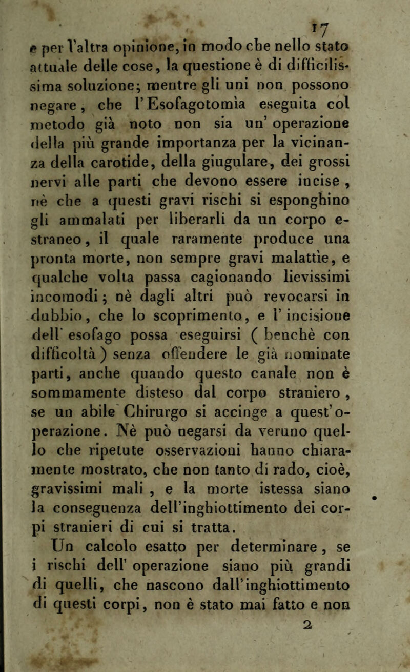 ;• T7 * per Valtra opinione, in modo che nello stato attuale delle cose, la questione è di diffìcilis¬ sima soluzione; mentre gli uni non possono negare, che l’Esofagotomìa eseguita col metodo già noto non sia un’ operazione della più grande importanza per la vicinan¬ za della carotide, della giugulare, dei grossi nervi alle parti che devono essere incise , nè che a questi gravi rischi si esponghino gli ammalati per liberarli da un corpo e- straneo, il quale raramente produce una pronta morte, non sempre gravi malattìe, e qualche volta passa cagionando lievissimi incomodi ; nè dagli altri può revocarsi in dubbio, che lo scoprimento, e l’incisione dell' esofago possa eseguirsi ( benché con difficoltà ) senza offendere le già nominate parti, anche quando questo canale non è sommamente disteso dal corpo straniero , se un abile Chirurgo si accinge a quest’o¬ perazione. Nè può negarsi da veruno quel¬ lo che ripetute osservazioni hanno chiara¬ mente mostrato, che non tanto di rado, cioè, gravissimi mali , e la morte istessa siano la conseguenza dell’inghiottimento dei cor¬ pi stranieri di cui si tratta. Un calcolo esatto per determinare , se i rischi dell’ operazione siano più grandi di quelli, che nascono dall’inghiottimento di questi corpi, non è stato mai fatto e non 2