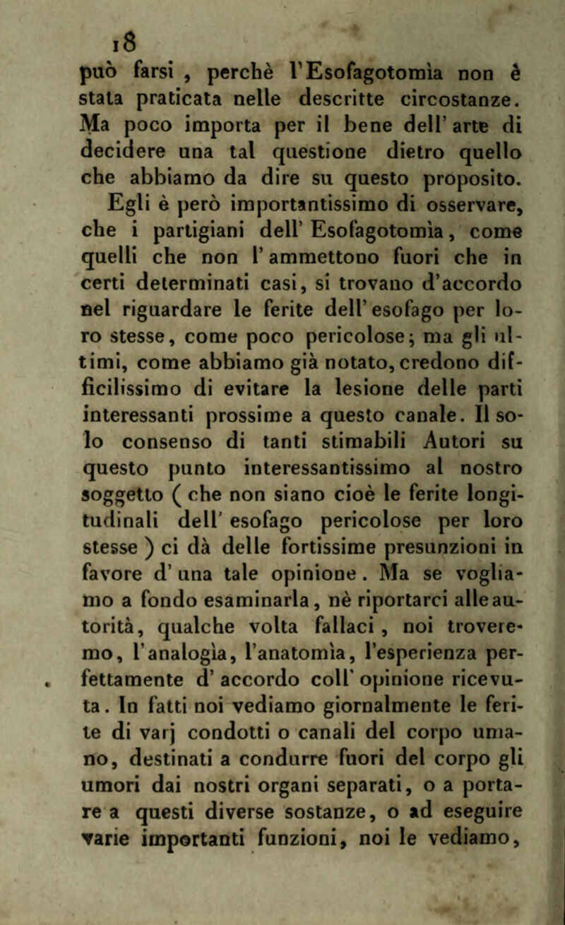 può farsi , perchè VEsofagotomìa non è stata praticata nelle descritte circostanze. Ma poco importa per il bene dell’ arte di decidere una tal questione dietro quello che abbiamo da dire su questo proposito. Egli è però importantissimo di osservare, che i partigiani dell’ Esofagotomìa, come quelli che non l’ammettono fuori che in certi determinati casi, si trovano d’accordo nel riguardare le ferite dell’esofago per lo¬ ro stesse, come poco pericolose; ma gli ul¬ timi, come abbiamo già notato, credono dif¬ ficilissimo di evitare la lesione delle parti interessanti prossime a questo canale. Il so¬ lo consenso di tanti stimabili Autori su questo punto interessantissimo al nostro soggetto ( che non siano cioè le ferite longi¬ tudinali dell’ esofago pericolose per loro stesse ) ci dà delle fortissime presunzioni in favore d’ una tale opinione . Ma se voglia¬ mo a fondo esaminarla, nè riportarci alle au¬ torità, qualche volta fallaci , noi trovere¬ mo, l’analogìa, l’anatomìa, l’esperienza per¬ fettamente d’ accordo coll' opinione ricevu¬ ta . In fatti noi vediamo giornalmente le feri¬ te di varj condotti o canali del corpo uma¬ no, destinati a condurre fuori del corpo gli umori dai nostri organi separati, o a porta¬ re a questi diverse sostanze, o ad eseguire vane importanti funzioni, noi le vediamo.