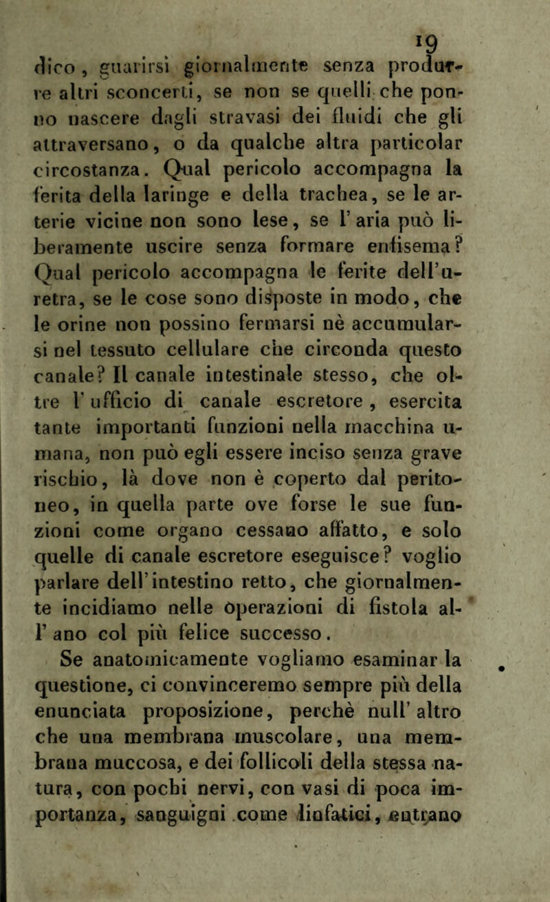 >9 dico , guarirsi giornalmente senza produr¬ re altri sconcerti, se non se quelli che pon¬ ilo nascere dagli stravasi dei fluidi che gli attraversano, o da qualche altra particolar circostanza. Qual pericolo accompagna la ferita della laringe e della trachea, se le ar¬ terie vicine non sono lese, se l’aria può li¬ beramente uscire senza formare enfisema? Qual pericolo accompagna le ferite dell’u¬ retra, se le cose sono disposte in modo, che le orine non possino fermarsi nè accumular¬ si nel tessuto cellulare che circonda questo canale? Il canale intestinale stesso, che ol¬ tre r ufficio di canale escretore, esercita tante importanti funzioni nella macchina li¬ marla, non può egli essere inciso senza grave rischio, là dove non è coperto dal perito¬ neo, in quella parte ove forse le sue fun¬ zioni come organo cessano affatto, e solo quelle di canale escretore eseguisce? voglio parlare dell’intestino retto, che giornalmen¬ te incidiamo nelle operazioni di fistola al- T ano col più felice successo. Se anatomicamente vogliamo esaminar la questione, ci convinceremo sempre piu della enunciata proposizione, perchè nuli’altro che una membrana muscolare, una mem¬ brana muccosa, e dei follicoli della stessa na¬ tura, con pochi nervi, con vasi di poca im¬ portanza, sanguigni come linfatici, filtrano