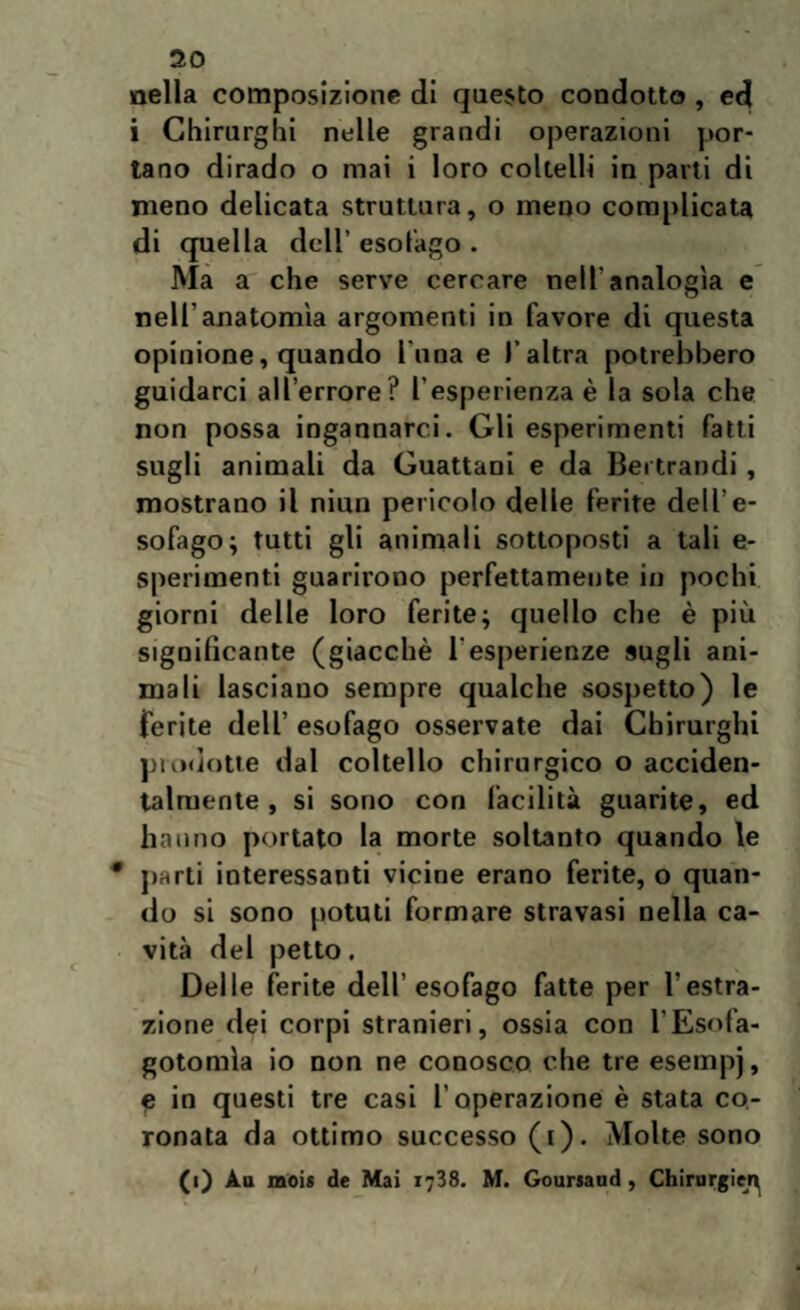 nella composizione di questo condotto , ed i Chirurghi nelle grandi operazioni por¬ tano dirado o mai i loro coltelli in parti di meno delicata struttura, o meno complicata di quella dell’ esofago . Ma a che serve cercare nell'analogìa e nell’anatomìa argomenti in favore di questa opinione, quando l una e l’altra potrebbero guidarci all’errore? l’esperienza è la sola che non possa ingannarci. Gli esperimenti fatti sugli animali da Guattani e da Bei traodi , mostrano il niun pericolo delle ferite dell’e¬ sofago; tutti gli animali sottoposti a tali e- sperimenti guarirono perfettamente in pochi giorni delle loro ferite; quello che è più significante (giacché 1 esperienze sugli ani¬ mali lasciano sempre qualche sospetto) le ferite dell’ esofago osservate dai Chirurghi prodotte dal coltello chirurgico o acciden¬ talmente , si sono con facilità guarite, ed hanno portato la morte soltanto quando le * parti interessanti vicine erano ferite, o quan¬ do si sono potuti formare stravasi nella ca¬ vità del petto. Delle ferite dell’esofago fatte per l'estra¬ zione dei corpi stranieri, ossia con l’Esofa- gotomìa io non ne conosco che tre esempj , C in questi tre casi l’operazione è stata co¬ ronata da ottimo successo (i). Molte sono (i) Au moi* de Mai 1788. M. Goursaud , Chinirgie^