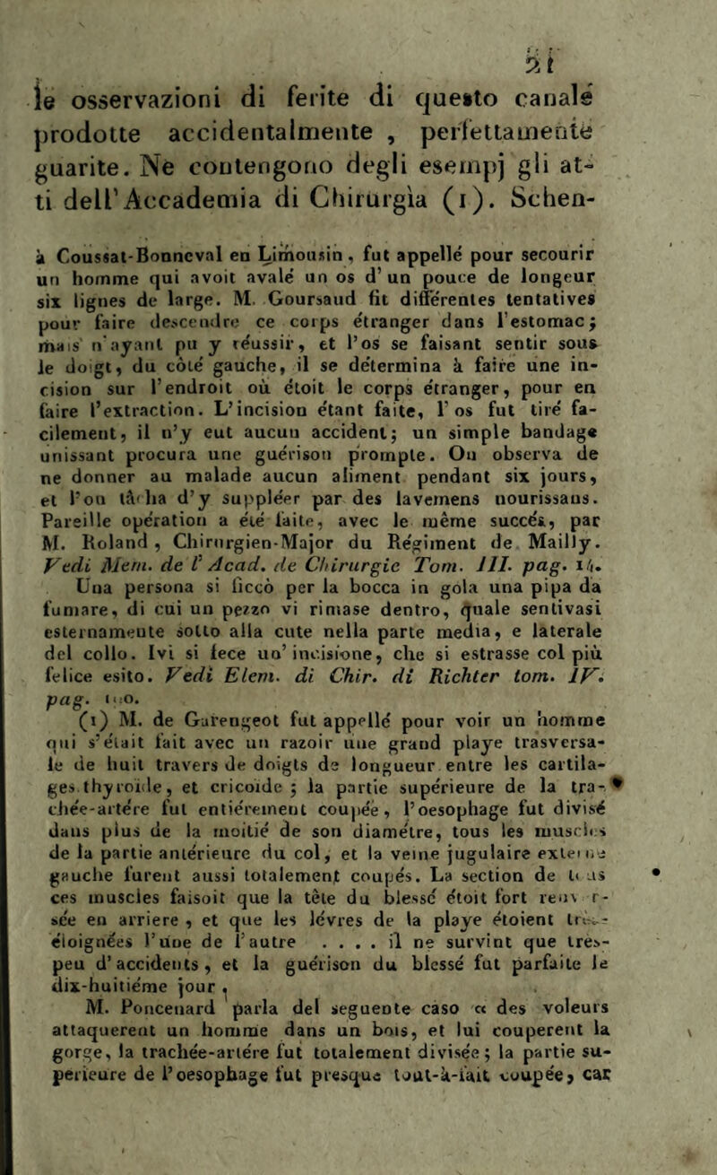 le osservazioni di ferite di questo canale prodotte accidentalmente , perfettamente guarite. Nè contengono degli esempi gli at¬ ti dell1 Accademia di Chirurgia (i). Schen- à Coussat-Bonncval en Limousin, fut appellò pour secourir un homme qui avoit avale' un os d’un pouce de longeur six lignes de large. M. Goursaud fit difl’òrentes tentatives pou>; taire descendre ce corps étranger dans lestomac; mais nayanl pu y réussir, et l’os se faisant sentir sous le doigt, du còte' gauche, il se determina à taire une in- cision sur l’endroit où etoit le corps e’tranger, pour en taire l’extraction. L’incision e'tant faìte, T os fut tire' fa- cilement, il n’y eut aucuu accident; un simple bandag» unissant procura urie guòrisoti prompte. Ou observa de ne donner au malade aucun aliment pendant six jours, et Pon tiblia d’y supple'er par des laveinens nourissaiis. Pareille operatimi a eie laite, avec le ruème succòs, par M. Roland, Chiriirgien-Major du Re'giment de Mailly. Vedi Meni, de V Acad. de Chirurgie Tom. JII- pag. i/«. Una persona si liceo per la bocca in gola una pipa da fumare, di cui un pezzo vi rimase dentro, quale senlivasi esternamente sotto alla cute nella parte media, e laterale del collo. Ivi si lece uo’incisione, che si estrasse col più felice esito. Vedi Eleni, di Chir. di Ricliter torri. IV- pag. ino. (i) M. de Gurengeot fut appellò pour voir un homme qui s’òtait fait avec un razoir ime grand playe trasversa¬ le de huit travers de doigts de longueur entre les cartila- ges.thyioide, et elicoide; la partie supòrieure de la tra-* chee-artòre fui entiòremeot coupòé, l’oesophage fut divisò dans plus de la rnoiliò de son diametre, tous les musclt s de la partie aiuòrieure du col, et la venie jugulaire ex lei ne gauche fureut aussi totalement coupòs. La section de li us ces muscies faisoit que la téle du blessc òtoit fori rem r- see en arriere , et que les lòvres de la playe òtoient trè..- òioignees l’uue de l’autre .... il ne survint que lre>- peu d’accidents , et la guòrison du blessò fut parfaite le ilix-huitiòme jour ^ M. Poncetiard parla del seguente caso « des voleurs attaquerent un ltomme dans un bois, et lui couperent la gorge, la tracliòe-ariòre fut totalement divisee; la partie su- perieure de l’oesopbage fut presqus tout-k-iait cuupeej car