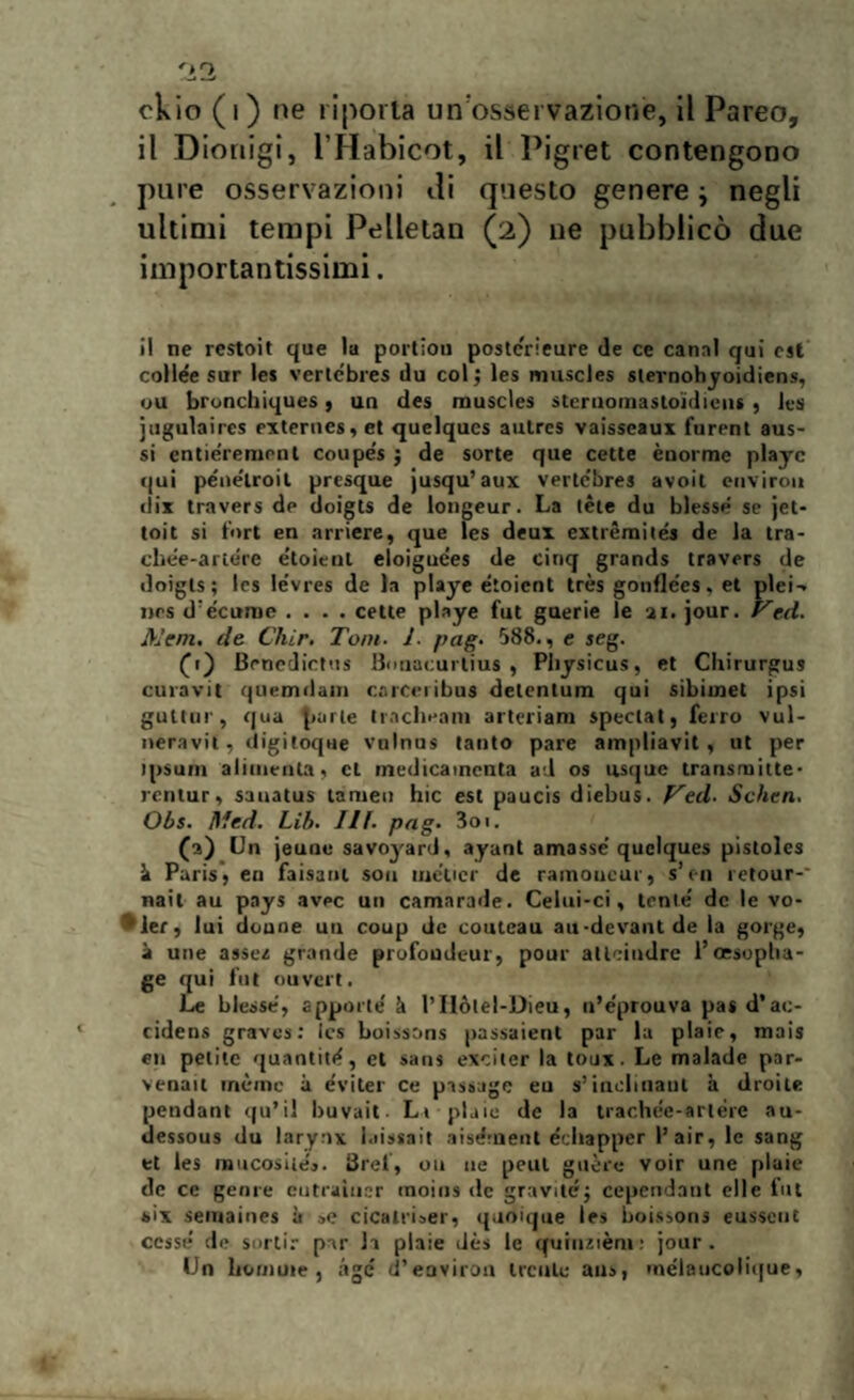 ckio (i) ne riporta un'osservazione, il Pareo, il Dionigi, l’Habicot, il Pigret contengono pure osservazioni ili questo genere ; negli ultimi tempi Pelletan (2) ne pubblicò due importantissimi. i! ne restoit que la portiou postcrieure de ce canal qui est collée sur les verlcbres du col ; les muscles slernohyoidiens, uu bronchiques, un des muscles sternomastoidicns, les jugulaires externes, et quelques autres vaisseaux furent aus- si cntieremont coupe's ; de sorte que cette enorme playc qui péne'lroil presque jusqu’aux verlcbres avoit enviroi» dix travers de doigts de longeur. La tète du blesse se jet- toit si fori en arriere, que les deux extrèmites de la tra¬ chee-ariete e'toieut eloigue'es de cinq grands travers de doigts; les le'vres de la playe étoient très gotiflées, et pici-» nes d écume .... cette playe fut guerie le ai. jour. Ved. Meni, de Cliir. Tom. J. pag. 588., e seg. Bencdictus Bouacurlius , Physicus, et Cliirurgus cura vi t quemdam caiceribus delentum qui sibiinet ipsi guttnr, qua parte tracheani arteriam spedai, ferro vul¬ neravi!, digitoque vulnus tanto pare ampliavit, ut per ipsum alimenta, et medicaincnta ad os usque transmitte- rentur, sauatus tamen hic est paucis diebus. Ved. Schen. Obs. Itfed. Lib. III. pag. 3oi. (a) Un jeune savoyard, ayant amasse quelques pistoles ìi Paris, eri faisant sou meticr de rainoucur, s’en retour-* nait au pays avec un camarade. Celui-ci, tenie' de le vo- '*ler, lui donne uu coup de couteau au-devantde la gorge, à une assez grande profoudeur, pour allcindre l’oesoplia- ge qui fut ouvert. Le blesse, apporle' à l’Ilólel-Dieu, n’eprouva pas d’ac- cidens graves: Ics boissons passaient par la plaic, mais eli petite quantità, et sans exciter la toux. Le malade par- venait rnème à eviter ce passage eu s’inclinane à droite pendant qu’il buvait Li plaic de la trachee-arlere au- dessous du larynx l.iissait aisdinent écliapper l’air, le sang et les mucosi te*. Srei, 011 uè peul guère voir une plaie de ce genie cutraiiicr moins de gravite; cepcndant elle fut six semaines à »e cicatrUer, quoique les boissons eusscut cesse de sortir par li plaie dès le cfuinzièm : jour . Un liomute , àgc d’eoviron trcule aus, mélaucolique,