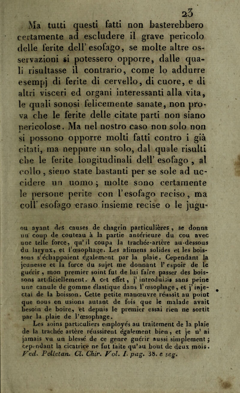 Ma tutti questi fatti non basterebbero certamente ad escludere il grave pericolo delle ferite dell’esofago, se molte altre os¬ servazioni si potessero opporre, dalle qua¬ li risultasse il contrario, come lo addurre esempj di ferite di cervello, di cuore, e di altri visceri ed organi interessanti alla vita, le quali sonosi felicemente sanate, non pro¬ va che le ferite delle citate parti non siano nericolose. Ma nel nostro caso non solo non x si possono opporre molti fatti contro i già citati, ma neppure un solo, dal quale risulti die le ferite longitudinali dell’ esofago , al collo , sieno state bastanti per se sole ad uc¬ cidere un uomo ; molte sono certamente le persone perite con l’esofago reciso, ma colf esofago erano insieme recise o le jugu- ou ayant deS causes de chagrin parliculières , se donna mi coup de couteau à la partie anlerieure du cou avec uoc telle force, qu’ il coupa la trache'e-artère au-dessous du larynx, et l’oesophage. Les alimens solides et les bois- sous s:echappaient également par la plaie. Cependant la jeunesse et la force du sujet me donnant 1’ espoir de le guérir , mon premier soirit fui de lui faire passer des bois- sons artifìcicllement. A cet effet, j' introduci» sani peine une canule de gomme e'iastique dans Tnesophage, et j’inje- ctai de la boisson. Cette petite manoeuvre réussit au point que nous en usions autant de fois que le malade avait besoin de boire, et depuis le premier essai rien ne sortit par la plaie de l’cesophage. Les soins particuliers employés au Iraitement de la plaie de la trachee altère re'ussirent e'galement bien, et )e n’ ai jamais vu un blessé de ce genre guèrir aussi simplement j cep< ndaut la cicatrice ne fut iaite qu’au bout de deux mois. Vtd. Pelidati. Cl. Ckir. Voi. /. pag. SS. e seg.