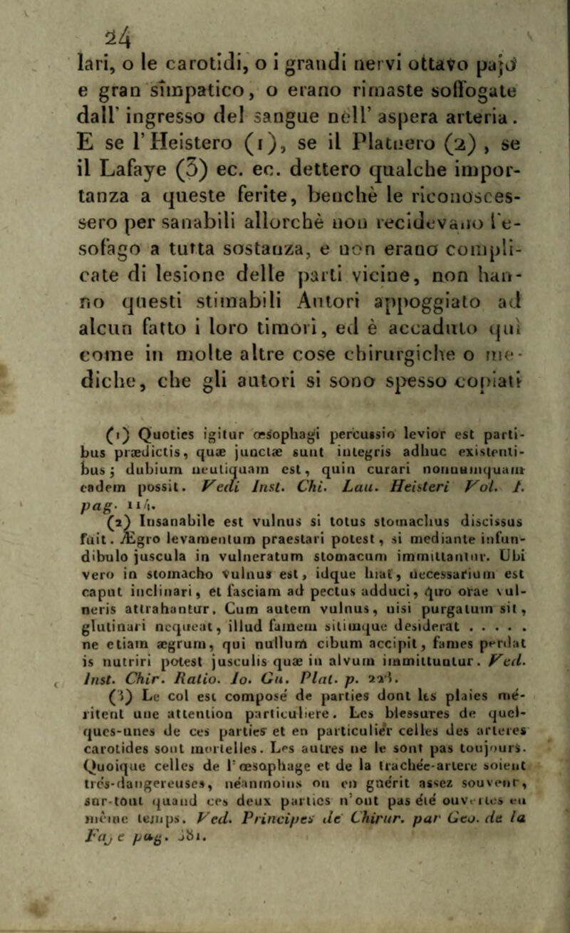 lari, o le carotidi, o i grandi nervi ottavo pa;nì e gran simpatico, o erano rimaste soffogate dall' ingresso del sangue Dèli’ aspera arteria. E se 1’Heistero (i), se il Platuero (2) , se il Lafaye (5) ec. eo. dettero qualche impor¬ tanza a queste ferite, benché le riconosces¬ sero per sanabili allorché non recidevano l’e¬ sofago a tutta sostanza, e uon erano compli¬ cate di lesione delle parti vicine, non han¬ no questi stimabili Autori appoggiato ad alcun fatto i loro timori, ed è accaduto qui come in molte altre cose chirurgiche o me¬ diche, che gli autori si sono spesso copiati £1) Quotics igitur ossophagi percussio levior est parti- bus proedictis, quae junciae suut iulegris adirne existenli- bus j dubium neuliquam est, quia curari noriumnquaiu cadein possit. Vedi lnst. Chi. Luti. Heisteri Voi. 1. pag- Il/|- (a) Insanabile est vulnus si totus stomaclius discissus fuit. ./Egro levamentuin praeslari potest, si mediante infun- dibulo juscula in vulncratum stomacarli immiUanlur. Ubi vero in stomacho vulnus est, idque Inai, necessariom est caput inclinari, et l'asciam ad pectus adduci, quo orae \ul- neris atlrahantur. Cum autein vulnus, uisi purgaluin sit, giubilali ncqueut, illud l’aineiu siliiuque desiderai. ne etiam aegrum, qui nullurrt cibum accipit, fames perdat is nutrir! potest jusculis quas in alvurn iinmiltuulur. Veti, lnst. Chir. Ratio. Io. Gii. Piai. p. axl. (5) Le col est compose de parties dont lts plaies me¬ ri tetti uue attention particuliere. Lcs blessures de quel- ques-unes de ces parties et en particulier celles des arteres carotidea soni mortelles. Les aulres ne le sont pas toujourS- Quoiqne celles de tcesQphage et de la tracbée-ariere soient trcs-daiigereuses, neanmoins ou t‘i> gne'rit asscz souvenr, sor toul quand ces deux parties n’out pas die' ou ve r ics ni mente lejnps. Ved. Principes de L'hirur. par Geo. de la Fajt jbt.