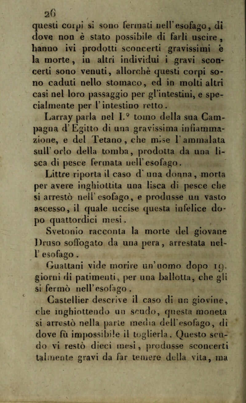 questi colpi si souo ferina ti nell'esofago, di clove nou è stato possibile di farli uscire , hanno ivi prodotti sconcerti gravissimi è la morte, iu altri individui i gravi scon¬ certi sono venuti, allorché questi corpi so¬ no caduti nello stomaco, ed in molti altri casi nel loro passaggio per gl’intestim, e spe¬ cialmente per l’intestino retto. Larray parla nel I.° tomo della sua Cam¬ pagna d’Egitto di una gravissima intiamma- zione, e del Tetano, che mise 1 ammalata sull'orlo della tomba, prodotta da una li¬ sca di pesce fermata nell'esofago. Littre riporta il caso d una donna, morta per avere inghiottita una lisca di pesce che si arrestò nell'esofago, e produsse un vasto ascesso, il quale uccise questa infelice do¬ po quattordici mesi. Svetonio racconta la morte del giovane Druso soffogato da una pera, arrestata nel- l: esofago . Gualtani vide morire un’uomo dopo iq. giorni di patimenti, per una ballotta, che gli si fermò nell’esofago. Casteliier descrive il caso di un giovine, che inghiottendo un scudo, questa moneta si arrestò nella parte media dell'esofago, di dove fu impossibile il toglierla. Questo scu¬ do vi restò dieci mesi, produsse sconcerti talmente gravi da far temere della vita, ma