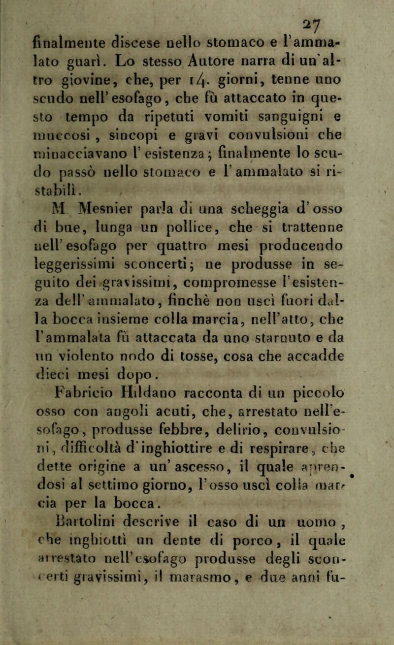 finalmente discese nello stomaco e l’amma¬ lato guarì. Lo stesso Autore narra di un'al¬ tro giovine, che, per i4- giorni, tenne uno scudo nell’esofago, che fu attaccato in que¬ sto tempo da ripetuti vomiti sanguigni e muccosi , sincopi e gravi convulsioni che minacciavano l’esistenza; finalmente Io scu¬ do passò nello stomaco e l’ammalato si ri¬ stabilì. / M Mesnier parla di una scheggia d’ osso di bue, lunga un pollice, che si trattenne nell'esofago per quattro mesi producendo leggerissimi sconcerti; ne produsse in se¬ guito dei gravissimi, compromesse resisten¬ za dell’ammalato, finché non uscì fuori dal¬ la bocca insieme colla marcia, nell’atto, che l’ammalata fu attaccata da uno starnuto e da un violento nodo di tosse, cosa che accadde dieci mesi dopo. Fabricio Hddano racconta di un piccolo osso con angoli acuti, che, arrestato nell’e¬ sofago, produsse febbre, delirio, convulsio ni, difficoltà d'inghiottire e di respirare, che dette origine a un’ascesso, il quale apren¬ dosi al settimo giorno, l’osso uscì colia mar^ eia per la bocca. li artolini descrive il caso di un uomo , che inghiottì un dente di porco, il quale ai restato nell’esofago produsse degli scon¬ certi gravissimi, il marasmo, e due anni fu-
