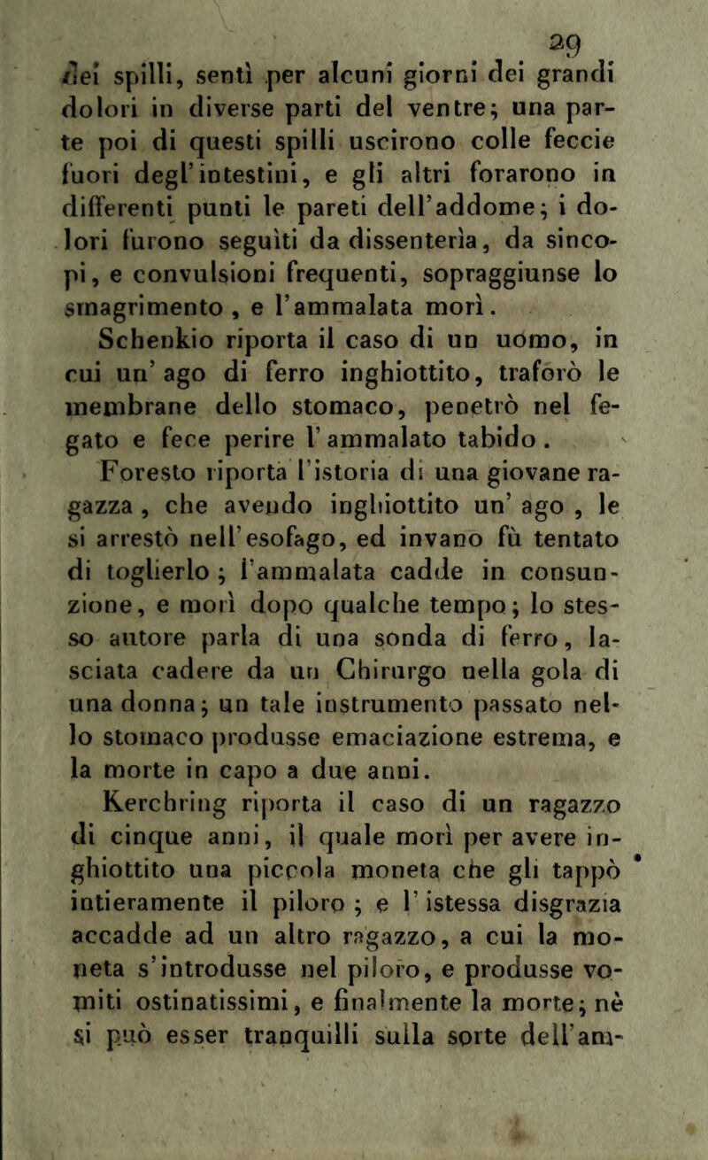 /lei spilli, sentì .per alcuni giorni dei grandi dolori in diverse parti del ventre; una par¬ te poi di questi spilli uscirono colle feccie fuori degl’intestini, e gli altri forarono in differenti punti le pareti dell’addome; i do¬ lori furono seguiti da dissenterìa, da sinco¬ pi, e convulsioni frequenti, sopraggiunse lo srnagrimento , e l’ammalata morì. Schenkio riporta il caso di un uomo, in cui un’ago di ferro inghiottito, traforò le membrane dello stomaco, penetrò nel fe¬ gato e fece perire 1’ ammalato tabido . Foresto riporta l’istoria di una giovane ra¬ gazza , che avendo inghiottito un’ ago , le si arrestò nell’esofago, ed invano fu tentato di toglierlo; i'ammalata cadde in consun¬ zione, e morì dopo qualche tempo; lo stes¬ so autore parla di una sonda di ferro, la¬ sciata cadere da un Chirurgo nella gola di una donna; un tale instrumento passato nel¬ lo stomaco produsse emaciazione estrema, e la morte in capo a due anni. Kerchring riporta il caso di un ragazzo di cinque anni, il quale morì per avere in¬ ghiottito una piccola moneta che gli tappò intieramente il piloro ; e l’istessa disgrazia accadde ad un altro ragazzo, a cui la mo¬ neta s’introdusse nel piloro, e produsse vo¬ miti ostinatissimi, e finalmente la morte; nè $i può esser tranquilli sulla sorte dell’am-