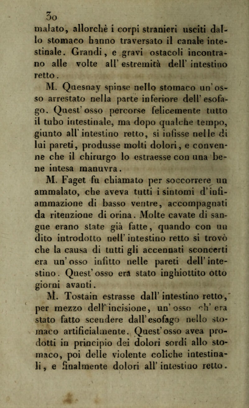 malato, allorché i corpi stranieri usciti dal¬ lo stomaco hanno traversato il canale inte¬ stinale. Grandi, e gravi ostacoli incontra¬ no alle volte all' estremità dell’ intestino retto. M. Quesnay spinse nello stomaco un’os¬ so arrestato nella parte inferiore dell’esofa¬ go* Quest’ osso percorse felicemente tutto il tubo intestinale, ma dopo qualche tempo, giunto all'intestino retto, si infìsse nelle di lui pareti, produsse molti dolori, e conven¬ ne che il chirurgo lo estraesse con una be¬ ne intesa manuvra. M. Faget fu chiamato per soccorrere un ammalato, che aveva tutti i sintomi d’infi¬ ammazione di basso ventre, accompagnati da ritenzione di orina. Molte cavate di san¬ gue erano siate già fatte, quando con un dito introdotto nell’ intestino retto si trovò che la causa di tutti gli accennati sconcerti era un’ osso infìtto nelle pareti dell’ inte¬ stino. Quest’osso era stato inghiottito otto giorni avanti. M. Tostain estrasse dall’intestino retto, per mezzo dell* incisione, un’osso ch’era stato fatto scendere dall’esofago nello sto¬ maco artificialmente. Quest’osso avea pro¬ dotti in principio dei dolori sordi allo sto¬ maco, poi delle violente coliche intestina¬ li, e finalmente dolori all’intestino retto.
