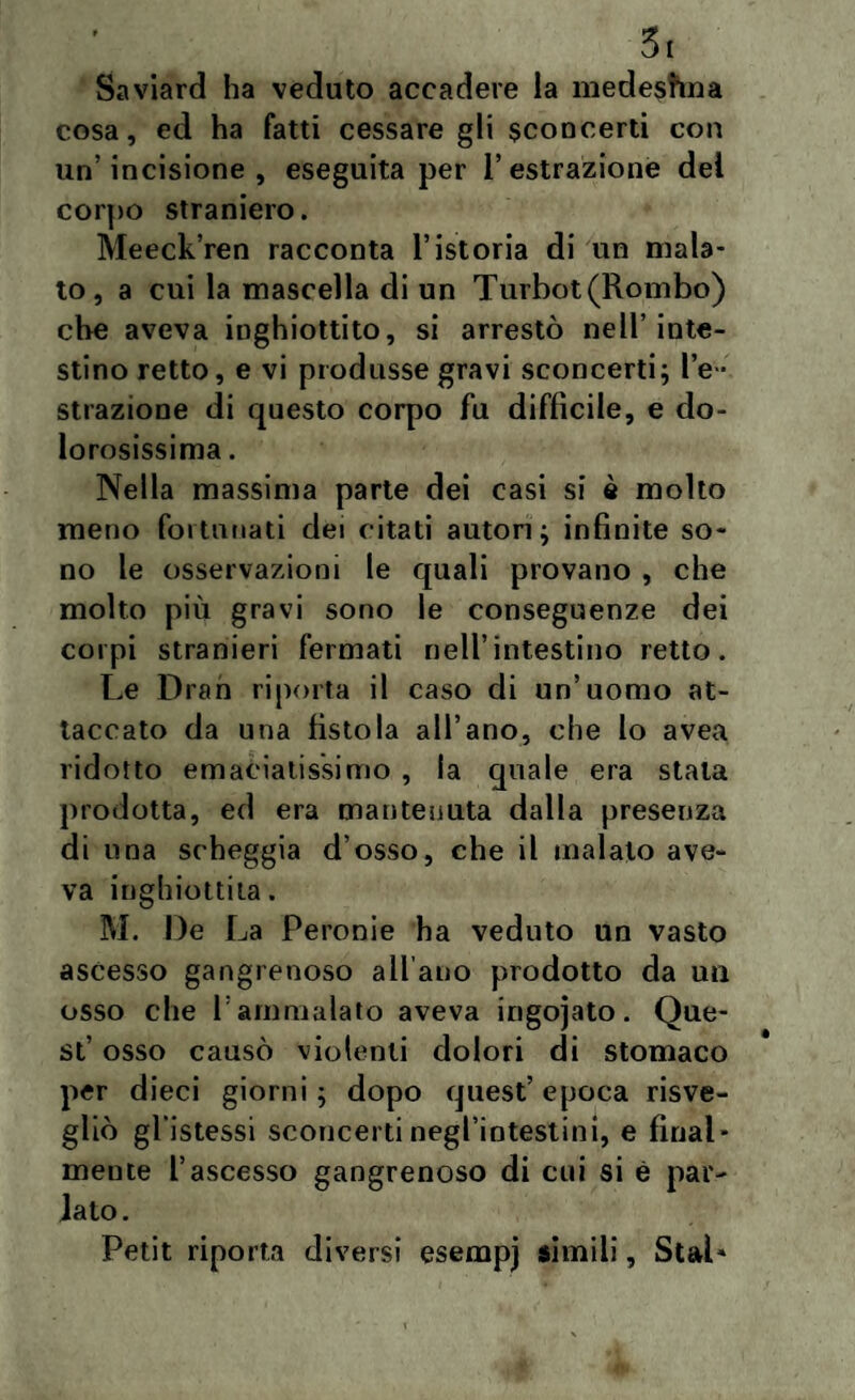 5i Saviard ha veduto accadere la medestma cosa, ed ha fatti cessare gli sconcerti con un’incisione, eseguita per l’estrazione dei corpo straniero. Meeck’ren racconta l’istoria di un mala¬ to, a cui la mascella di un Turbot(Rombo) che aveva inghiottito, si arrestò nell’inte¬ stino retto, e vi produsse gravi sconcerti; l’e ¬ strazione di questo corpo fu diffìcile, e do¬ lorosissima . Nella massima parte dei casi si è molto meno fortunati dei citati autori; infinite so¬ no le osservazioni le quali provano , che molto più gravi sono le conseguenze dei corpi stranieri fermati nell’intestino retto. Le Dran riporta il caso di un’uomo at¬ taccato da una fìstola all’ano, che lo avea ridotto emaciatissimo , la quale era stala prodotta, ed era mantenuta dalla presenza di una scheggia d osso, che il malato ave¬ va inghiottita. M. De La Peronie ha veduto un vasto ascesso gangrenoso all’ano prodotto da un osso che l: ammalato aveva ingojato. Que¬ st’ osso causò violenti dolori di stomaco per dieci giorni; dopo quest’epoca risve¬ gliò gl istessi sconcerti negl’intestini, e final¬ mente l’ascesso gangrenoso di cui si è par- iato. Petit riporta diversi esempj sìmili, Stai»