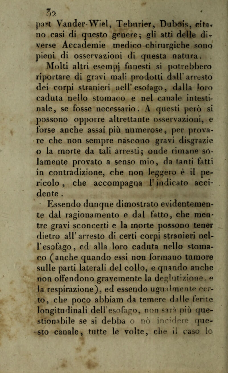 part Vander-Wiel, Teburier, Dubois, cita* no casi di questo genere; gli atti delle di-r verse Accademie medico-chirurgiche sono pieni di osservazioni di questa natura. Molti altri esempj funesti si potrebbero riportare di gravi mali prodotti d%ll arresto dei corpi stranieri nell’esofago, dalla loro caduta nello stomaco e nel canale intesti¬ nale, se fosse necessario. A questi però si possono opporre altrettante osservazioni, e forse anche assai più numerose, per prova¬ re che non sempre nascono gravi disgrazie o la morte da tali arresti; onde rimane so¬ lamente provato a senso mio, da tanti fatti in contradizione, che non leggero è il pe¬ ricolo , che accompagna l’indicato acci¬ dente . • Essendo dunque dimostrato evidentemen¬ te dal ragionamento e dal fatto, che men¬ tre gravi sconcerti e la morte possono tener dietro all’arresto di certi corpi stranieri nel¬ l’esofago, ed alla loro caduta nello stoma¬ co (anche quando essi non formano tumore sulle parti laterali del collo, e quando anche non offendono gravemente la deglutizione, e la respirazione), ed essendo ugualmente cer¬ to, che poco abbiam da temere dalle ferite longitudinali dell esofago, non sarà più que¬ stionabile se si debba o nò incidere que¬ sto canale, tutte le volte, che i! caso lo