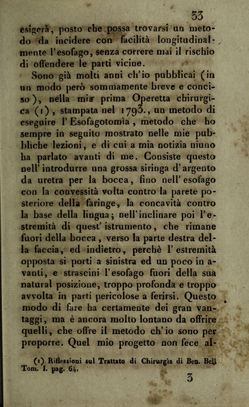 esigerà, posto che possa trovarsi un meto¬ do da incidere con facilità longitudinal- , mente l’esofago, senza correre mai il rischio di offendere le parti vicine. Sono già molti anni ch’io pubblicai (in un modo però sommamente breve e conci¬ so), nella mia' prima Operetta chirurgi¬ ca (i) , stampata nel 1793., un metodo di eseguire 1’ Esofagotomìa , metodo che ho sempre in seguilo mostrato nelle mie pub¬ bliche lezioni, e di cui a mia notizia niuno ha parlato avanti di me. Consiste questo nell’ introdurre una grossa siringa d’argento da uretra per la bocca, fino nell’esofago con la convessità volta contro la parete po¬ steriore della faringe, la concavità contro la base della lingua; Dell’inclinare poi l’e¬ stremità di quest’istrumento, che rimane fuori della bocca , verso la parte destra del¬ la faccia, ed indietro, perchè l’estremità opposta si porti a sinistra ed un poco in a- vanti, e strascini l’esofago fuori della sua naturai posizione, troppo profonda e troppo avvolta in parti pericolose a ferirsi. Questo modo di fare ha certamente dei gran van¬ taggi, ma è ancora molto lontano da offrire quelli, che offre il metodo ch’io sono per proporre. Quel mio progetto non fece al- (t) Riflessioni cui Trattato di Chirurgia di Ben. BeR Tom. I. pag. 6/1. m '* ' -. 3