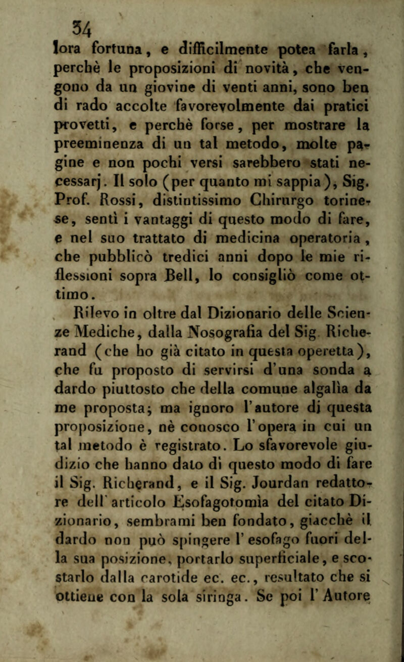 fora fortuna, e difficilmente potea farla, perchè le proposizioni di novità, che ven¬ gono da un giovine di venti anni, sono ben di rado accolte favorevolmente dai pratici provetti, e perchè forse, per mostrare la preeminenza di un tal metodo, molte pa¬ gine e non pochi versi sarebbero stati ne- cessarj. Il solo (per quanto mi sappia), Sig. Prof. Rossi, distintissimo Chirurgo torine¬ se, sentì i vantaggi di questo modo di fare, e nel suo trattato di medicina operatoria , che pubblicò tredici anni dopo le mie ri¬ flessioni sopra bell, lo consigliò come ot¬ timo. Rilevo in oltre dal Dizionario delle Scien¬ ze Mediche, dalla Nosografia del Sig Riche- rand (che ho già citato in questa operetta), che fu proposto di servirsi d’una sonda a dardo piuttosto che della comune algalìa da me proposta; ma ignoro l’autore di questa proposizione, nè conosco l’opera in cui un tal metodo è registrato. Lo sfavorevole giu¬ dizio che hanno dato di questo modo di fare il Sig. Richerand, e il Sig. Jourdan redatto¬ re dell articolo Esofagotomìa del citato Di¬ zionario, sembrami ben fondato, giacché il dardo non può spingere 1’ esofago fuori del¬ la sua posizione, portarlo superficiale, e sco¬ starlo dalla carotide ec. ec., resultato che si ottiene con la sola siringa. Se poi l’Autore