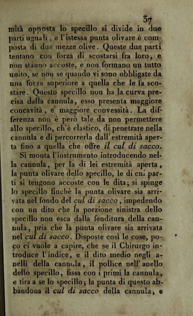 tuità opposta lo specillo si divide in due parti uguali, e l’istessa punta olivare è com¬ posta di due mezze olive. Queste due parti tentano con forza di scostarsi fra loro, e non stanno accoste, e non formano un tutto unito, se non se quando vi sono obbligate da una forza superiore a quella che le fa sco¬ stare. Questo specillo non ha la ciirva pre¬ cisa dalla cannula, esso presenta maggiore concavità, e maggiore convessità. La dif¬ ferenza non è però tale da non permettere allo specillo, ch’è elastico, di penetrare nella cannula e di percorrerla dall’estremità aper¬ ta fino a quella che offre il cui di sacco. Si monta i’instrumento introducendo nel¬ la cannula, per la di lei estremità aperta, la punta olivare dello specillo, le di cui par¬ ti si tengono accoste con le dita; si spinge lo specillo finché la punta olivare sia arri¬ vata nel fondo del cui di sacco, impedendo con un dito che la porzione sinistra dello specillo non esca dalla fenditura della can¬ nula, pria che la punta olivare sia arrivata nel cui di sacco. Disposte così le cose, po¬ co ci vuole a capire, che se il Chirurgo in¬ troduce l’indice, e il dito medio negli a- nelfi della cannula , il pollice nell’ anello dello specillo, fissa con i primi la cannula, e tira a se lo specillo; la punta di questo ab¬ bandona il cui di sacco della cannula, e