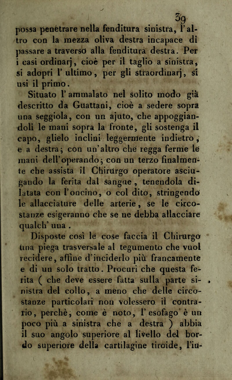 possa penètrare nella fenditura sinistra, l’al¬ tro con la mezza oliva destra incapace di passare a traverso alla fenditura destra. Per i casi ordinarj, cioè per il taglio a sinistra, si adopri l’ ultimo, per gli straordinarj, si usi il primo. Situato 1’ ammalato nel solito modo già descritto da Guattani, cioè a sedere sopra una seggiola, con un ajuto, che appoggian¬ doli le mani sopra la fronte, gli sostenga il capo, glielo inclini leggermente indietro, e a destra; con un’altro che regga fernìe lé mani dell’operando; con un terzo finalmen¬ te che assista il Chirurgo operatore asciu¬ gando la ferita dal Sangue , tenendola di¬ latata con l’oncino, o col dito, stringendo le allacciature delle arterie, se le circo¬ stanze esigeranno che se ne debba allacciare qualch’ uua . Disposte così le cose faccia il Chirurgo Ima piega trasversale al tegumento che vuol recidere, affine d’inciderlo più. francamente e di un solo tratto. Procuri che questa fe¬ rita ( che deve essere fatta sulla parte si¬ nistra del collo, a meno che delle circo¬ stanze particolari non volessero iì contrà¬ rio, perchè, come è noto, l’esofago è un poco più a sinistra che a destra ) abbia il suo angolo superiore al livello del bor¬ do superiore della cartilagine tiroide, l’iri-