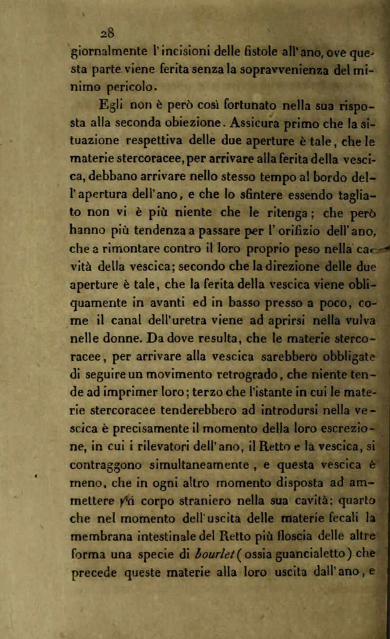 giornalmente l'incisioni delle fistole all’ano, ove que- sta parte viene ferita senza la sopravvenienza del mi¬ nimo pericolo. Egli non è però così fortunato nella sua rispo¬ sta alla seconda obiezione. Assicura primo che la si¬ tuazione respettiva delle due aperture è tale, chele materie stercoracee, per arrivare alla ferita della vesci¬ ca, debbano arrivare nello stesso tempo al bordo del- l’apertura dell’ano, e che lo sfintere essendo taglia¬ to non vi è più niente che le ritenga ; che però hanno più tendenza a passare per l’orifizio dell’ano, chea rimontare contro il loro proprio peso nella ca» * vità della vescica; secondo che la direzione delle due aperture è tale, che la ferita della vescica viene obli¬ quamente in avanti ed in basso presso a poco, co¬ me il canal dell’uretra viene ad aprirsi nella vulva nelle donne. Da dove resulta, che le materie sterco¬ racee , per arrivare alla vescica sarebbero obbligate di seguire un movimento retrogrado, che niente ten¬ de ad imprimer loro; terzo che l’istante in cui le mate¬ rie stercoracee tenderebbero ad introdursi nella ve¬ scica è precisamente il momento della loro escrezio¬ ne, in cui i rilevatori dell’ano, il Retto e la vescica, si contraggono simultaneamente , e questa vescica è meno, che in ogni altro momento disposta ad am¬ mettere fri corpo straniero nella sua cavità; quarto che nel momento dell'uscita delle materie fecali la membrana intestinale del Retto più Moscia delle altre forma una specie di bourlel( ossia guancialetto) che precede queste materie alla loro uscita dall’ano, e