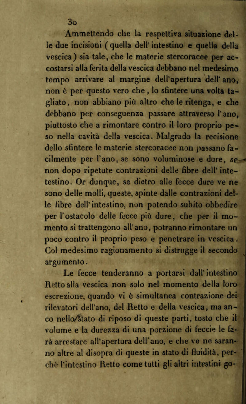 Ammettendo che la respettiva situazione del¬ le due incisioni ( quella dell’ intestino e quella della vescica) sia tale, che le materie stercoracee per ac¬ costarsi alta ferita della vescica debbano nel medesimo tempo arrivare al margine dell’apertura dell’ ano, non è per questo vero che, lo sfintere una volta ta¬ gliato, non abbiano più altro che le ritenga, e che debbano per conseguenza passare attraverso l'ano, piuttosto che a rimontare contro il loro proprio pe¬ so nella cavità della vescica. Malgrado la recisione dello sfintere le materie stercoracee non passano fa¬ cilmente per l’ano, se sono voluminose e dure, sp non dopo ripetute contrazioni delle fibre dell’ inte- testino. Or dunque, se dietro alle fecce dure ve ne sono delle molli, queste, spinte dalle contrazioni del¬ le fibre dell’intestino, non potendo subito obbedire per l’ostacolo delle fecce più dure, che per il mo¬ mento si trattengono all'ano, potranno rimontare un poco contro il proprio peso e penetrare in vescica. Col medesimo ragionamento si distrugge il secondo argu mento. Le fecce tenderanno a portarsi dall’intestino Retto alla vescica non solo nel momento della loro escrezione, quando vi è simultanea contrazione dei rilevatori dell’ano, del Retto e della vescica, ma an¬ co nello/Stato di riposo di queste parti, tosto che il volume e la durezza di una porzione di feccie le fa¬ rà arrestare all’apertura dell’ano, e che ve ne saran¬ no altre al disopra di queste in stato di fluidità, per¬ chè l’intestino Retto come tutti gli altri intestini go-