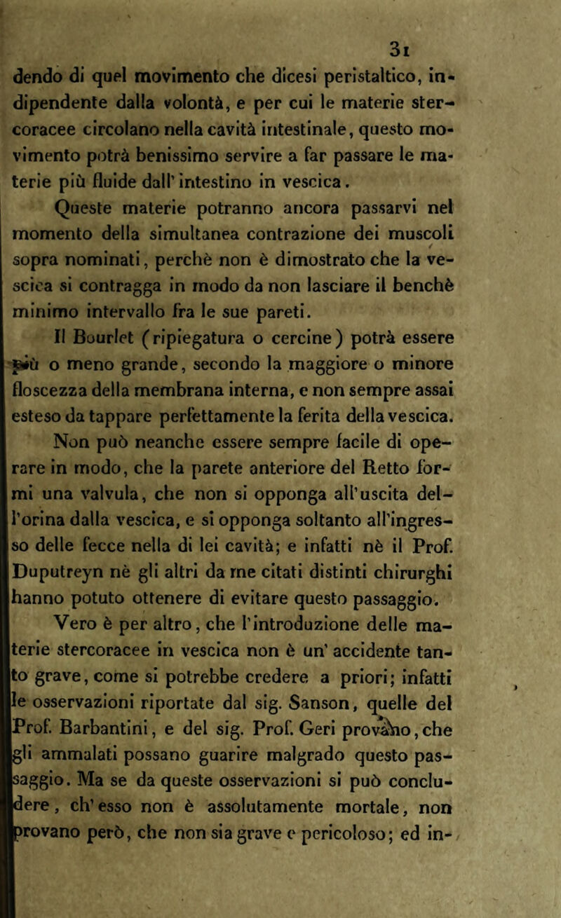 dendo di quel movimento che dicesi peristaltico, in¬ dipendente dalla volontà, e per cui le materie ster¬ coracee circolano nella cavità intestinale, questo mo¬ vimento potrà benissimo servire a far passare le ma¬ terie più fluide dall’ intestino in vescica. Queste materie potranno ancora passarvi nel momento della simultanea contrazione dei muscoli / sopra nominati, perchè non è dimostrato che la ve¬ scica si contragga in modo da non lasciare il benché minimo intervallo fra le sue pareti. II Bourlet (ripiegatura o cercine) potrà essere jàiù o meno grande, secondo la maggiore o minore floscezza della membrana interna, e non sempre assai esteso da tappare perfettamente la ferita della vescica. Non può neanche essere sempre facile di ope¬ rare in modo, che la parete anteriore del Retto for¬ mi una valvula, che non si opponga all’uscita dei- forma dalla vescica, e si opponga soltanto all’ingres¬ so delle fecce nella di lei cavità; e infatti nè il Prof. Duputreyn nè gli altri da me citati distinti chirurghi hanno potuto ottenere di evitare questo passaggio. Vero è per altro, che l’introduzione delle ma¬ terie stercoracee in vescica non è un’ accidente tan¬ to grave, come si potrebbe credere a priori; infatti le osservazioni riportate dal sig. Sanson, quelle del Prof. Barbantini, e del sig. Prof. Geri provàio,che gli ammalati possano guarire malgrado questo pas¬ saggio. Ma se da queste osservazioni si può conclu¬ dere, eh’esso non è assolutamente mortale, non rovano però, che non sia grave e pericoloso; ed in-