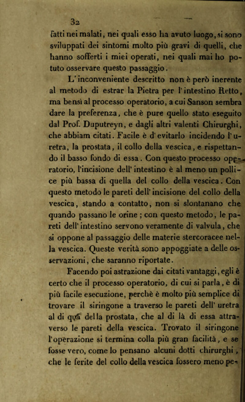 Tatti nei malati, nei quali esso ha avuto luogo,si sono sviluppati dei sintomi molto più gravi di quelli, che hanno sofferti i miei operati, nei quali mai ho po¬ tuto osservare questo passaggio. L’inconveniente descritto non è però inerente al metodo di estrar la Pietra per l’intestino Retto, ma bensì al processo operatorio, a cui Sanson sembra dare la preferenza, che è pure quello stato eseguito dal Prof. Duputreyn, e dagli altri valenti Chirurghi, che abbiam citati. Facile è d'evitarlo incidendo l'u¬ retra, la prostata, il collo della vescica, e rispettan¬ do il basso fondo di essa. Con questo processo opf^ ratorio, l’incisione dell’intestino è al meno un polli¬ ce più bassa di quella del collo della vescica. Con questo metodo le pareti dell’ incisione del collo della vescica, stando a contatto, non si slontanano che quando passano le orine ; con questo metodo, le pa¬ reti dell’intestino servono veramente di valvula, che si oppone al passaggio delle materie stercoracee nel¬ la vescica. Queste verità sono appoggiate a delle os¬ servazioni, che saranno riportate. Facendo poi astrazione dai citati vantaggiagli è certo che il processo operatorio, di cui si parla, è di più facile esecuzione, perchè è molto più semplice di trovare il siringone a traverso le pareti dell’ uretra al di qi/5i della prostata, che al di là di essa attra¬ verso le pareti della vescica. Trovato il siringone l’operazione si termina colla più gran facilità, e se fosse vero, come lo pensano alcuni dotti chirurghi, che le ferite del collo della vescica fossero meno pe-*