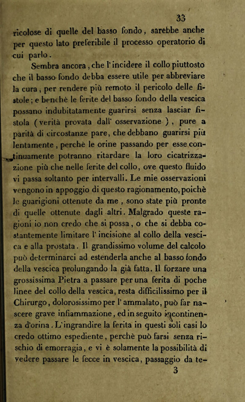 / 33 rìcolose di quelle del basso fondo, sarebbe anche per questo lato preferibile il processo operatorio di cui parlo. Sembra ancora, che l’incidere il collo piuttosto che il basso fondo debba essere utile per abbreviare la cura , per rendere più remoto il pericolo delle fi¬ stole ; e benché le ferite del basso fondo della vescica possano indubitatamente guarirsi senza lasciar fi¬ stola (verità provata dall' osservazione ) , pure a parità di circostanze pare, che debbano guarirsi più lentamente , perchè le orine passando per esse con¬ tinuamente potranno ritardare la loro cicatrizza¬ zione più che nelle ferite del collo, ove questo fluido vi passa soltanto per intervalli. Le mie osservazioni vengono in appoggio di questo ragionamento, poiché le guarigioni ottenute da me , sono state più pronte di quelle ottenute dagli altri. Malgrado queste ra¬ gioni io non credo che si possa, o che si debba co¬ stantemente limitare l’incisione al collo della vesci¬ ca e alla prostata. Il grandissimo volume del calcolo può determinarci ad estenderla anche al basso fondo della vescica prolungando la già fatta. Il forzare una grossissima Pietra a passare per una ferita di poche linee del collo della vescica, resta difficilissimo per il Chirurgo, dolorosissimo per l’ammalato, può far na¬ scere grave infiammazione, ed in seguito ^continen¬ za d’orina.L’ingrandire la ferita in questi soli casi Io credo ottimo espediente, perchè può farsi senza ri¬ schio di emorragia, e vi è solamente la possibilità di vedere passare le fecce in vescica, passaggio da te- 3