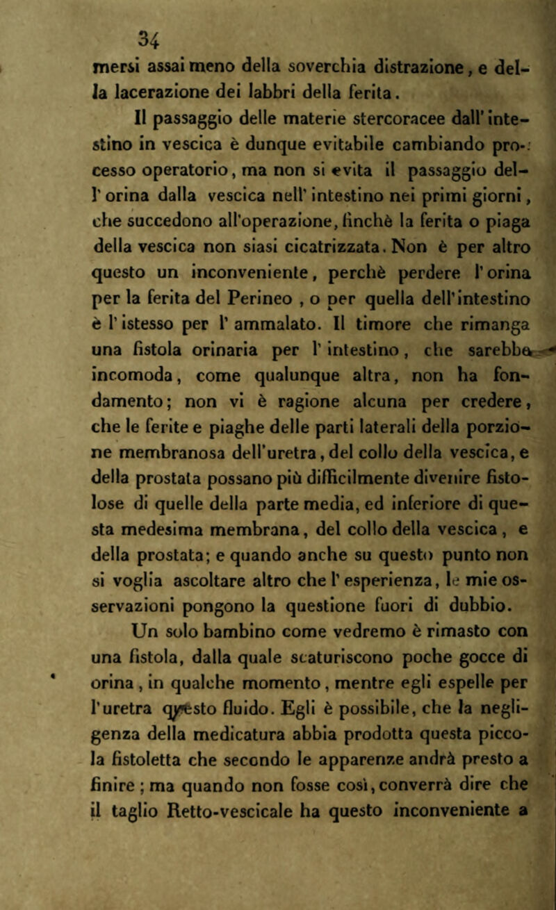 mersi assai meno della soverchia distrazione, e del¬ la lacerazione dei labbri della ferita. Il passaggio delle materie stercoracee dall’ inte¬ stino in vescica è dunque evitabile cambiando prò-, cesso operatorio, ma non si evita il passaggio del- l'orina dalla vescica nell' intestino nei primi giorni, che succedono all’operazione, finché la ferita o piaga della vescica non siasi cicatrizzata. Non è per altro questo un inconveniente, perchè perdere l’orina per la ferita del Perineo , o per quella dell’intestino è l’istesso per l’ammalato. Il timore che rimanga una fistola orinaria per l'intestino, che sarebbe incomoda, come qualunque altra, non ha fon¬ damento ; non vi è ragione alcuna per credere, che le ferite e piaghe delle parti laterali della porzio¬ ne membranosa dell’uretra, del collo della vescica, e della prostata possano più difficilmente divenire fisto¬ lose di quelle della parte media, ed inferiore di que¬ sta medesima membrana, del collo della vescica, e della prostata; e quando anche su questo punto non si voglia ascoltare altro che l’esperienza, le mie os¬ servazioni pongono la questione fuori di dubbio. Un solo bambino come vedremo è rimasto con una fistola, dalla quale scaturiscono poche gocce di orina , in qualche momento, mentre egli espelle per l’uretra qy?esto fluido. Egli è possibile, che la negli¬ genza della medicatura abbia prodotta questa picco¬ la fistoletta che secondo le apparenze andrà presto a finire ; ma quando non fosse così, converrà dire che il taglio Retto-vescicale ha questo inconveniente a