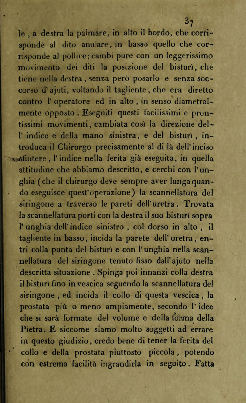 le , a destra la palmare, in alto il bordo, che corri- sponde al dito armare, in basso quello che cor¬ risponde al poli ic e ; cambi pure con un leggerissimo movimento dei diti la posizione del bisturi, che tiene nella destra , senza però posarlo e senza soc¬ corso d’ajuti, voltando il tagliente, che era diretto contro T operatore ed in alto , in senso diametral¬ mente opposto . Eseguiti questi facilissimi e pron¬ tissimi movimenti, cambiata così la direzione del- T indice e della mano sinistra, e del bisturi, in¬ troduca il Chirurgo precisamente al di là dell’inciso Tt-rffìntere , l’indice nella ferita già eseguita, in quella attitudine che abbiamo descritto, e cerchi con l’un¬ ghia (che il chirurgo deve sempre aver lunga quan¬ do eseguisce quest’operazione) la scannellatura del siringone a traverso le pareti dell’uretra. Trovata la scannellatura porti con la destra il suo bisturi sopra P unghia dell’indice sinistro , col dorso in alto, il tagliente in basso, incida la parete dell’uretra, en¬ tri colla punta del bisturi e con l’unghia nella scan¬ nellatura del siringone tenuto fisso dalPajuto nella descritta situazione . Spinga poi innanzi colla destra il bisturi fino in vescica seguendola scannellatura del siringone , ed incida il collo di questa vescica , la prostata più o meno ampiamente, secondo l’idee che si sarà formate del volume e della tohma della Pietra. E siccome siamo molto soggetti ad errare in questo giudizio, credo bene di tener la ferita del collo e della prostata piuttosto piccola , potendo con estrema facilità ingrandirla in seguito. Fatta