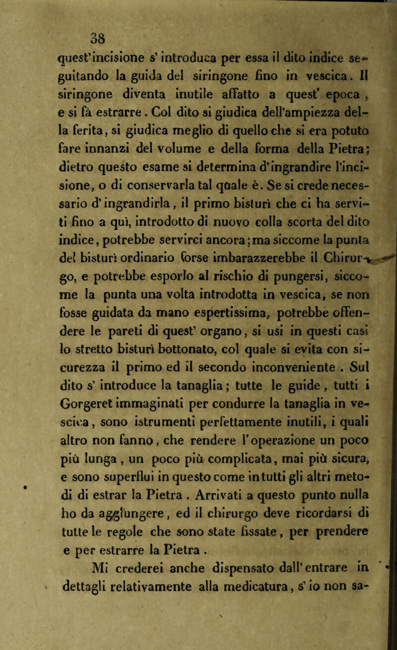 quest’incisione s’introduca per essa il dito indice se¬ guitando la guida del siringone fino in vescica. Il siringone diventa inutile affatto a quest’ epoca , e si fà estrarre. Col dito si giudica dell’ampiezza del¬ la ferita, si giudica meglio di quello che si era potuto fare innanzi del volume e della forma della Pietra; dietro questo esame si determina d’ingrandire l’inci¬ sione, o di conservarla tal qdale è. Se si crede neces¬ sario d’ingrandirla, il primo bisturi che ci ha servi¬ ti fino a qui, introdotto di nuovo colla scorta del dito indice, potrebbe servirci ancora ; ma siccome la punta del bisturi ordinario forse imbarazzerebbe il Chirur> go, e potrebbe esporlo al rischio di pungersi, sicco¬ me la punta una volta introdotta in vescica, se non fosse guidata da mano espertissima, potrebbe offen¬ dere le pareti di quest’ organo, si usi in questi casi lo stretto bisturi bottonato, col quale si evita con si¬ curezza il primo ed il secondo inconveniente . Sul dito s’ introduce la tanaglia ; tutte le guide , tutti i Gorgeret immaginati per condurre la tanaglia in ve¬ scica, sono istrumenti perfettamente inutili, i quali altro non fanno, che rendere l’operazione un poco più lunga , un poco più complicata, mai più sicura, e sono superflui in questo come in tutti gli altri meto¬ di di estrar la Pietra . Arrivati a questo punto nulla ho da aggiungere, ed il chirurgo deve ricordarsi di tutte le regole che sono state fissate, per prendere e per estrarre la Pietra . Mi crederei anche dispensato dall’entrare in dettagli relativamente alla medicatura, s’io non sa-
