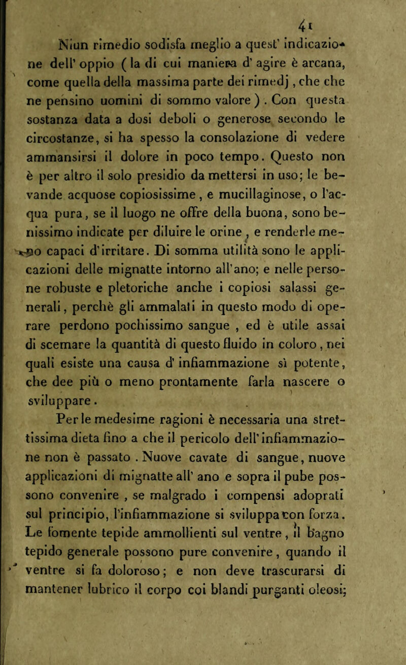 Niun rimedio sodisfa meglio a quest’ indicazio* ne dell’ oppio ( la di cui maniepa d’ agire è arcana, come quella della massima parte dei rimedj, che che ne pensino uomini di sommo valore) . Con questa sostanza data a dosi deboli o generose secondo le circostanze, si ha spesso la consolazione di vedere ammansirsi il dolore in poco tempo. Questo non è per altro il solo presidio da mettersi in uso; le be¬ vande acquose copiosissime , e mucillaginose, o l’ac¬ qua pura, se il luogo ne offre della buona, sono be¬ nissimo indicate per diluire le orine , e renderle me- *-90 capaci d’irritare. Di somma utilità sono le appli¬ cazioni delle mignatte intorno all’ano; e nelle perso¬ ne robuste e pletoriche anche i copiosi salassi ge¬ nerali, perchè gli ammalali in questo modo di ope¬ rare perdono pochissimo sangue , ed è utile assai di scemare la quantità di questo fluido in coloro , nei quali esiste una causa d’infiammazione sì potente, che dee più o meno prontamente farla nascere o sviluppare. Per le medesime ragioni è necessaria una stret¬ tissima dieta fino a che il pericolo dell’infiammazio¬ ne non è passato . Nuove cavate di sangue, nuove applicazioni di mignatte all’ ano e sopra il pube pos¬ sono convenire , se malgrado i compensi adoprati sul principio, l’infiammazione si sviluppa con forza. Le fornente tepide ammollienti sul ventre, il bagno tepido generale possono pure convenire, quando il ventre si fa doloroso; e non deve trascurarsi di mantener lubrico il corpo coi blandi purganti oleosi;