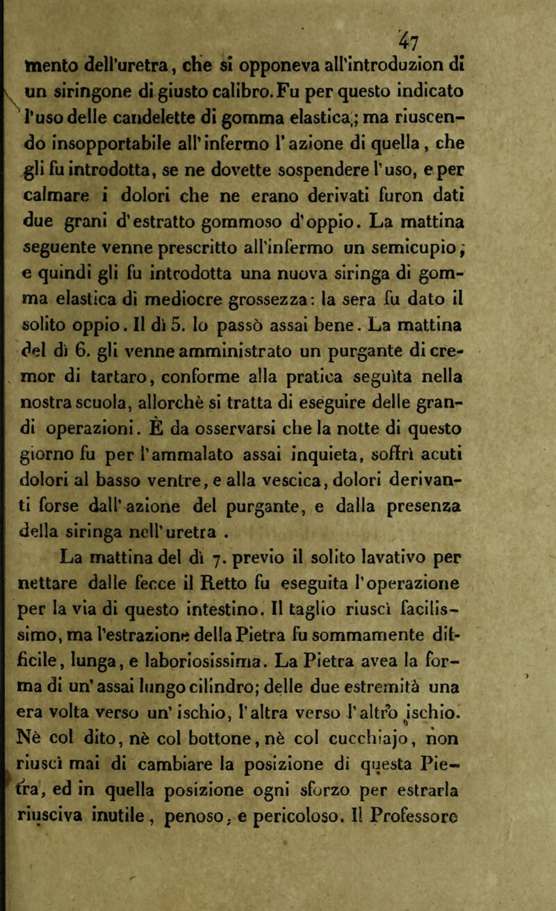 mento dell’uretra, che si opponeva all’introduzion di un siringone di giusto calibro. Fu per questo indicato l’uso delle candelette di gomma elastica,; ma riuscen¬ do insopportabile all’ infermo l’azione di quella, che gli fu introdotta, se ne dovette sospendere l’uso, e per calmare i dolori che ne erano derivati furon dati due grani d’estratto gommoso d’oppio. La mattina seguente venne prescrìtto all’infermo un semicupio, e quindi gli fu introdotta una nuova siringa di gom¬ ma elastica di mediocre grossezza: la sera fu dato il solito oppio. Il dì 5. lo passò assai bene. La mattina del dì 6. gli venne amministrato un purgante dicre- mor di tartaro, conforme alla pratica seguita nella nostra scuola, allorché si tratta di eseguire delle gran¬ di operazioni. E da osservarsi che la notte di questo giorno fu per l’ammalato assai inquieta, soffrì acuti dolori al basso ventre, e alla vescica, dolori derivan¬ ti forse dall’azione del purgante, e dalla presenza della siringa nell’uretra . La mattina del dì 7. previo il solito lavativo per nettare dalle fecce il Retto fu eseguita l’operazione per la via di questo intestino. Il taglio riuscì facilis¬ simo, ma l’estrazione della Pietra fu sommamente dit- ficile, lunga, e laboriosissima. La Pietra avea la for¬ ma di un’assai lungo cilindro; delle due estremità una era volta verso un’ ischio, l’altra verso l’altro ischio. Nè col dito, nè col bottone, nè col cucchlajo, non riuscì mai di cambiare la posizione di questa Pie- ( fra, ed in quella posizione ogni sforzo per estrarla riusciva inutile , penoso, e pericoloso. I! Professore