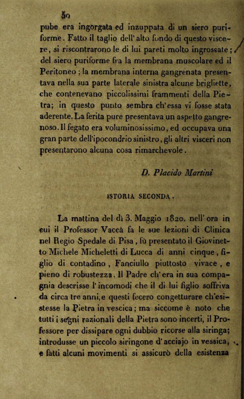 So pube era Ingorgata ed inzuppata di un siero puri* forme. Fatto il taglio dell' alto fondo di questo visce- / re, si riscontrarono le di lui pareti molto ingrossate;/ 1 del siero puriforme fra la membrana muscolare ed il Peritoneo ; la membrana interna gangrenata presen¬ tava nella sua parte laterale sinistra alcune brigliette, che contenevano piccolissimi frammenti della Pie¬ tra; in questo punto sembra eh’essa vi fosse stata aderente. La ferita pure presentava un aspetto gangre¬ noso. Il fegato era voluminosissimo, ed occupava una gran parte dell’ipocondrio sinistro, gli altri vìsceri non presentarono alcuna cosa rimarchevole. D. Placido Martini ISTORIA SECONDA . La mattina del dì 3. Maggio 1820. nell’ora in cui il Professor Vaccà fa le sue lezioni di Clinica nel Regio Spedale di Pisa , fù presentato il Giovinet¬ to Michele Micheletti di Lucca di anni cinque , fi¬ glio di contadino , Fanciullo piuttosto vivace , e pieno di robustezza. Il Padre ch’era in sua compa¬ gnia descrisse l’incomodi che il di lui figlio soffriva da circa tre anni,e questi fecero congetturare ch’esi¬ stesse la Pietra in vescica ; ma siccome è noto che tutti i se'gni razionali della Pietra sono incerti, il Pro¬ fessore per dissipare ogni dubbio ricorse alla siringa; introdusse un piccolo siringone d’acciajo invessica, % e fatti alcuni movimenti si assicurò della esistenza