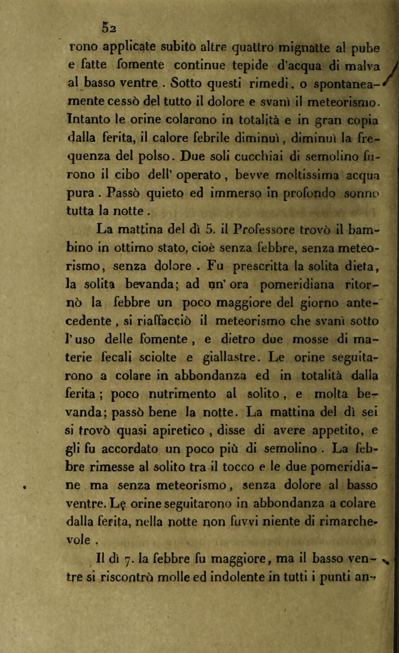 5a rono applicate subito altre quattro mignatte al pube e fatte fornente continue tepide d’acqua di malva al basso ventre . Sotto questi rimedi, o spontanea¬ mente cessò del tutto il dolore e svanì il meteorismo. Intanto le orine colarono in totalità e in gran copia dalla ferita, il calore febrile diminuì, diminuì la fre¬ quenza del polso. Due soli cucchiai di semolino fu¬ rono il cibo dell’ operato , bevve moltissima acqua pura . Passò quieto ed immerso in profondo sonno tutta la notte. La mattina del dì 5. il Professore trovò il bam¬ bino in ottimo stato, cioè senza febbre, senza meteo¬ rismo, senza dolore. Fu prescritta la solita dieta, la solita bevanda; ad un’ora pomeridiana ritor¬ nò la febbre un poco maggiore del giorno ante¬ cedente , si riaffacciò il meteorismo che svanì sotto l’uso delle fornente , e dietro due mosse di ma¬ terie fecali sciolte e giallastre. Le orine seguita¬ rono a colare in abbondanza ed in totalità dalla ferita ; poco nutrimento al solito, e molta be¬ vanda; passò bene la notte. La mattina del dì sei si trovò quasi apiretico , disse di avere appetito, e gli fu accordato un poco più di semolino . La feb¬ bre rimesse al solito tra il tocco e le due pomeridia¬ ne ma senza meteorismo, senza dolore al basso ventre. L? orine seguitarono in abbondanza a colare dalla ferita, nella notte non fuvvi niente di rimarche¬ vole . Il dì 7. la febbre fu maggiore, ma il basso ven¬ tre si riscontrò molle ed indolente in tutti i punti an-*
