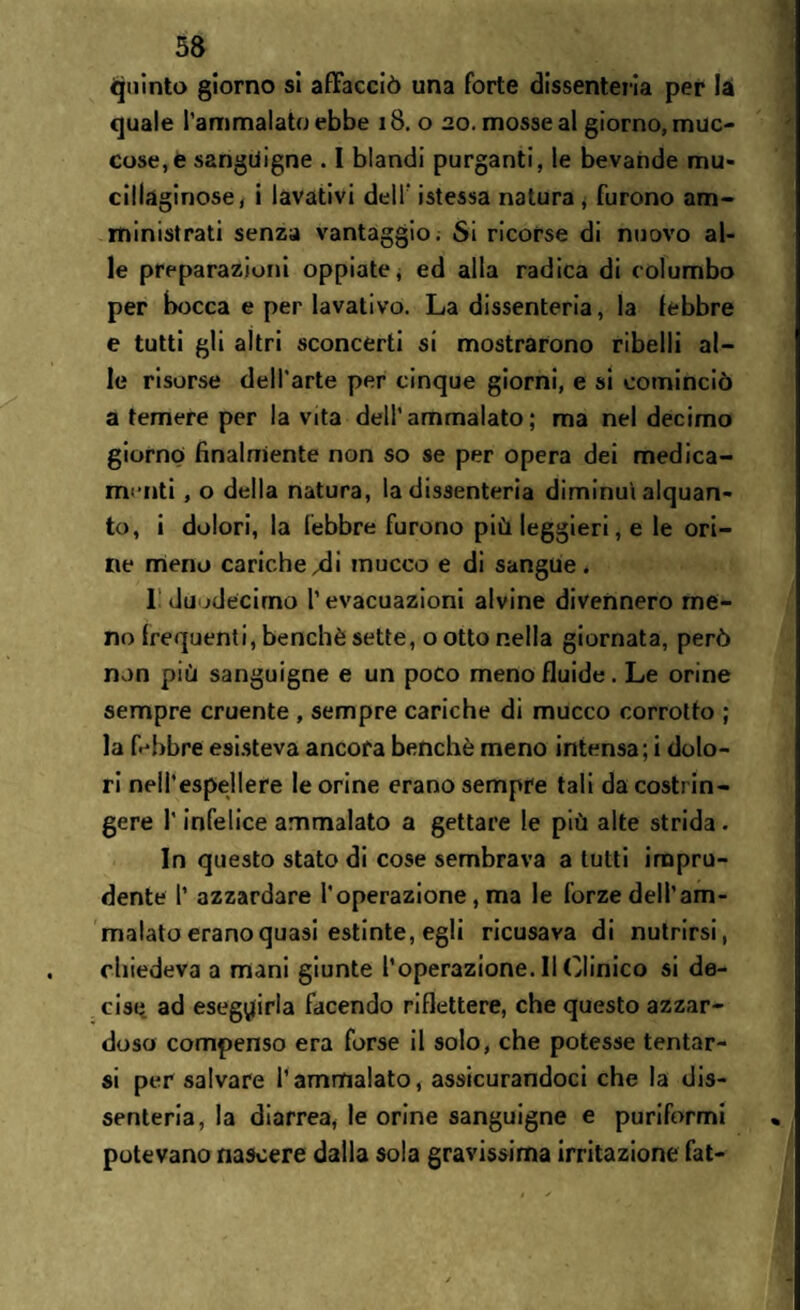 quinto giorno si affacciò una forte dissenteria per la quale l’ammalato ebbe 18. o 20. mosse al giorno, muc- cose,è sanguigne . I blandi purganti, le bevande mu¬ cillaginose, i lavativi dell' istessa natura, furono am¬ ministrati senza vantaggio. Si ricorse di nuovo al¬ le preparazioni oppiate, ed alla radica di columbo per bocca e per lavativo. La dissenteria, la febbre e tutti gli altri sconcerti si mostrarono ribelli al¬ le risorse dell’arte per cinque giorni, e si cominciò a temere per la vita dell’ammalato; ma nel decimo giorno finalmente non so se per opera dei medica¬ menti , o della natura, la dissenteria diminuì alquan¬ to, i dolori, la febbre furono più leggieri, e le ori¬ ne meno cariche^li inucco e di sangue. I duodecimo l’evacuazioni alvine divennero me¬ no frequenti, benché sette, o otto nella giornata, però non più sanguigne e un poco meno fluide. Le orine sempre cruente , sempre cariche di mucco corrotto ; la Lbbre esisteva ancora benché meno intensa; i dolo¬ ri nell’espellere le orine erano sempre tali da costrin¬ gere l’infelice ammalato a gettare le più alte strida. In questo stato di cose sembrava a tutti impru¬ dente l’ azzardare l'operazione, ma le forze dell’am¬ malato erano quasi estinte, egli ricusava di nutrirsi, chiedeva a mani giunte l’operazione. Il Clinico si de¬ cise ad eseguirla facendo riflettere, che questo azzar¬ doso compenso era forse il solo, che potesse tentar¬ si per salvare l’ammalato, assicurandoci che la dis¬ senteria, la diarrea, le orine sanguigne e puriformi potevano nascere dalla sola gravissima irritazione fat-