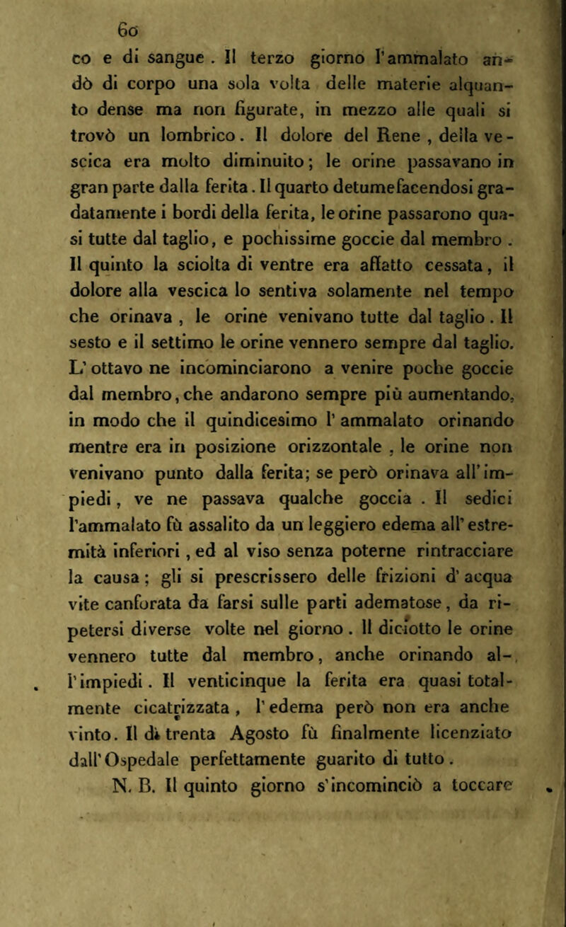 fio¬ co e di sangue . Il terzo giorno l’ammalato an¬ dò di corpo una sola volta delle materie alquan¬ to dense ma non figurate, in mezzo alle quali si trovò un lombrico. Il dolore del Rene , della ve - scica era molto diminuito ; le orine passavano in gran parte dalla ferita. Il quarto detumefacendosi gra¬ datamente i bordi della ferita, le orine passarono qua¬ si tutte dal taglio, e pochissime goccie dal membro . Il quinto la sciolta di ventre era affatto cessata, il dolore alla vescica lo sentiva solamente nel tempo che orinava , le orine venivano tutte dal taglio. 11 sesto e il settimo le orine vennero sempre dal taglio. L’ ottavo ne incominciarono a venire poche goccie dal membro,che andarono sempre più aumentando, in modo che il quindicesimo 1’ ammalato orinando mentre era in posizione orizzontale , le orine non venivano punto dalla ferita; se però orinava all’im¬ piedi , ve ne passava qualche goccia . Il sedici l’ammalato fù assalito da un leggiero edema all’estre¬ mità inferiori, ed al viso senza poterne rintracciare la causa ; gli si prescrissero delle frizioni d’ acqua vite canforata da farsi sulle parti adematose, da ri¬ petersi diverse volte nel giorno . 11 diciotto le orine vennero tutte dal membro, anche orinando al- l’impiedi. Il venticinque la ferita era quasi total¬ mente cicatrizzata , 1’ edema però non era anche vinto. Il d* trenta Agosto fù finalmente licenziato dall'Ospedale perfettamente guarito di tutto . N. B. Il quinto giorno s’incominciò a toccare