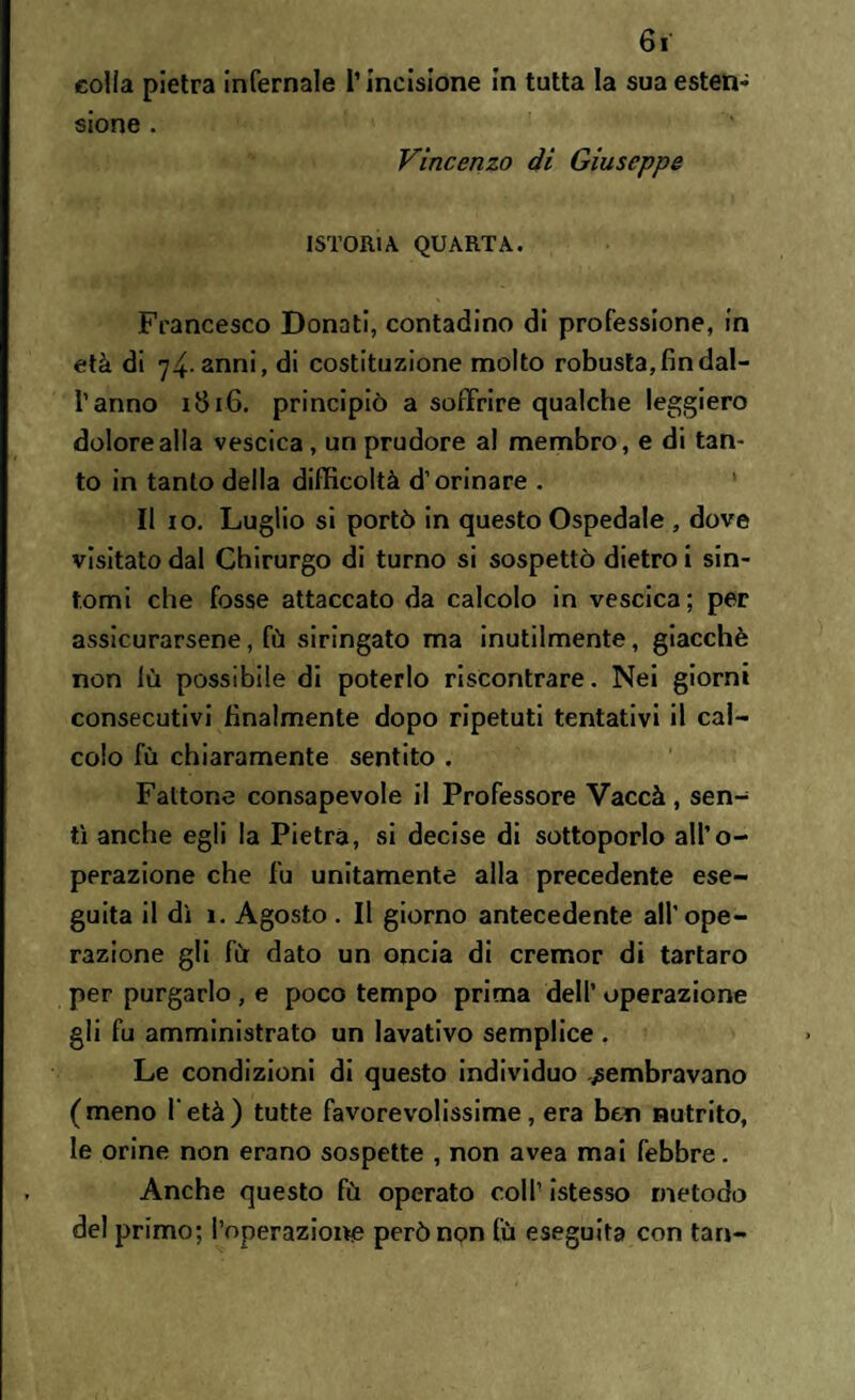 colia pietra infernale l’incisione in tutta la sua esten¬ sione . Vincenzo di Giuseppe ISTORIA QUARTA. Francesco Donati, contadino di professione, in età di 74- anni, di costituzione molto robusta, fin dal¬ l’anno 1816. principiò a soffrire qualche leggiero dolore alla vescica, un prudore al membro, e di tan¬ to in tanto della difficoltà d’orinare . Il io. Luglio si portò in questo Ospedale , dove visitato dal Chirurgo di turno si sospettò dietro i sin¬ tomi che fosse attaccato da calcolo in vescica; per assicurarsene, fù siringato ma inutilmente, giacché non lù possibile di poterlo riscontrare. Nei giorni consecutivi finalmente dopo ripetuti tentativi il cal¬ colo fù chiaramente sentito . Fattone consapevole il Professore Vaccà, sen¬ tì anche egli la Pietra, si decise di sottoporlo all’o¬ perazione che fu unitamente alla precedente ese¬ guita il dì ì. Agosto. Il giorno antecedente all’ope¬ razione gli fù dato un oncia di crerr.or di tartaro per purgarlo, e poco tempo prima dell’ operazione gli fu amministrato un lavativo semplice . Le condizioni di questo individuo sembravano (meno l'età) tutte favorevolissime, era ben nutrito, le orine non erano sospette , non avea mai febbre. Anche questo fù operato coll’ istesso metodo del primo; l’operazione però non fù eseguita con tari-