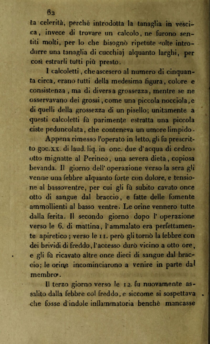 6a ta celerità, perchè introdotta la tanaglia in vesci¬ ca , invece di trovare un calcolo, ne furono sen¬ titi molti, per lo che bisognò ripetute -mite intro¬ durre una tanaglia di cucchiaj alquanto larghi, per così estrarli tutti più presto. I calcoletti, che ascesero al numero di cinquan¬ ta circa, erano tutti della medesima figura, colore e consistenza , ma di diversa grossezza, mentre se ne osservavano dei grossi,come una piccola nocciola,e di quelli della grossezza di un pisello; unitamente a questi calcoletti fù parimente estratta una piccola ciste peduncolata, che conteneva un umore limpido • Appena rimesso l'operato in letto, gli fu prescrit¬ to goc.xx. di laud. liq. in onc. due d’acqua di cedro» otto mignatte al Perineo, una severa dieta, copiosa bevanda. Il giorno dell’ operazione verso la sera gli venne una febbre alquanto forte con dolore, e tensio¬ ne al bassoventre, per cui gli fù subito cavato once otto di sangue dal braccio, e fatte delle fornente ammollienti al basso ventre. Le orine vennero tutte dalla ferita. Il secondo giorno dopo 1’ operazione verso le 6. di mattina, l’ammalato era perfettamen¬ te apiretico ; verso le 11. però gli tornò la lebbre con dei brividi di freddo, l’accesso durò vicino a otto ore, e gli fù ricavato altre once dieci di sangue dal brac¬ cio; le orirve incominciarono a venire in parte dal membro». II terzo giorno verso le 12. fu nuovamente as¬ salito dalla febbre col freddo, e siccome si sospettava che fosse d indole infiammatoria benché mancasse