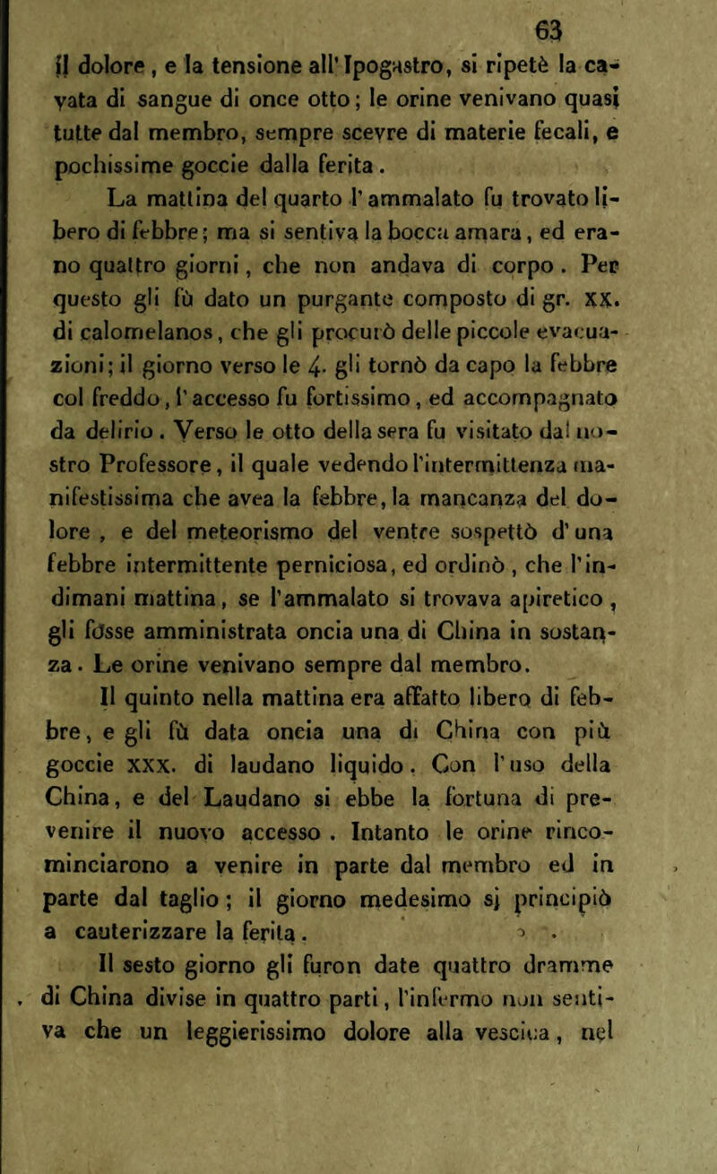 il dolore , e la tensione all’Ipogastro, si ripetè la ca¬ vata di sangue di once otto; le orine venivano quasi tutte dal membro, sempre scevre di materie fecali, e pochissime goccie dalla ferita . La mattina del quarto l’ammalato fu trovato li¬ bero di febbre; ma si sentiva la bocca amara, ed era¬ no quattro giorni, che non andava di corpo . Per questo gli fù dato un purgante composto di gr. xx. di calomelanos, che gli procurò delle piccole evacua¬ zioni; il giorno verso le 4- gli tornò da capo la febbre col freddo, l’accesso fu fortissimo, ed accompagnalo da delirio . Verso le otto della sera fu visitato dal no¬ stro Professore, il quale vedendorintermittenza ma¬ nifestissima che avea la febbre, la mancanza del do¬ lore , e del meteorismo del ventre sospettò d’una febbre intermittente perniciosa, ed ordinò , che l’in¬ dimani mattina, se l’ammalato si trovava apiretico , gli fòsse amministrata oncia una di China in sostan¬ za. Le orine venivano sempre dal membro. Il quinto nella mattina era affatto libero di feb¬ bre, e gli fù data oncia una di China con più goccie xxx. di laudano liquido. Con l’uso della China, e del Laudano si ebbe la fortuna di pre¬ venire il nuovo accesso . Intanto le orine rinco¬ minciarono a venire in parte dal membro ed in parte dal taglio ; il giorno medesimo sj principiò a cauterizzare la ferita . • Il sesto giorno gli furon date quattro dramme , di China divise in quattro parti, l’infermo non senti¬ va che un leggierissimo dolore alla vescica, nel
