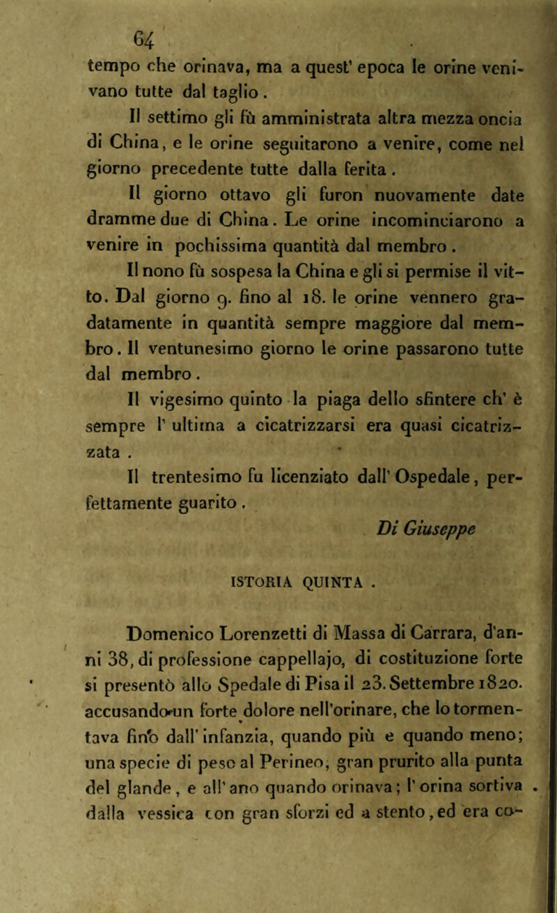 tempo che orinava, ma a quest’ epoca le orine veni¬ vano tutte da! taglio. Il settimo gii fù amministrata altra mezza oncia di China, e le orine seguitarono a venire, come nel giorno precedente tutte dalla ferita . Il giorno ottavo gli furon nuovamente date dramme due di China. Le orine incominciarono a venire in pochissima quantità dal membro . II nono fù sospesa la China e gli si permise il vit¬ to. Dal giorno 9. fino al 18. le orine vennero gra¬ datamente in quantità sempre maggiore dal mem¬ bro . Il ventunesimo giorno le orine passarono tutte dal membro. Il vigesimo quinto la piaga dello sfintere eh’ è sempre 1’ ultima a cicatrizzarsi era quasi cicatriz¬ zata . II trentesimo fu licenziato dall’ Ospedale, per¬ fettamente guarito. Di Giuseppe ISTORIA QUINTA . Domenico Lorenzetti di Massa di Carrara, d'an¬ ni 38, di professione cappellaio, di costituzione forte si presentò allo Spedale di Pisa il 20. Settembre 1820. accusandoum forte dolore nell’orinare, che lotormen- « tava fin'o dall’infanzia, quando più e quando meno; una specie di pescai Perineo, gran prurito alla punta del glande, e all’ano quando orinava ; l’orina sortiva . dalla vessica con gran sforzi ed a stento,ed era co-