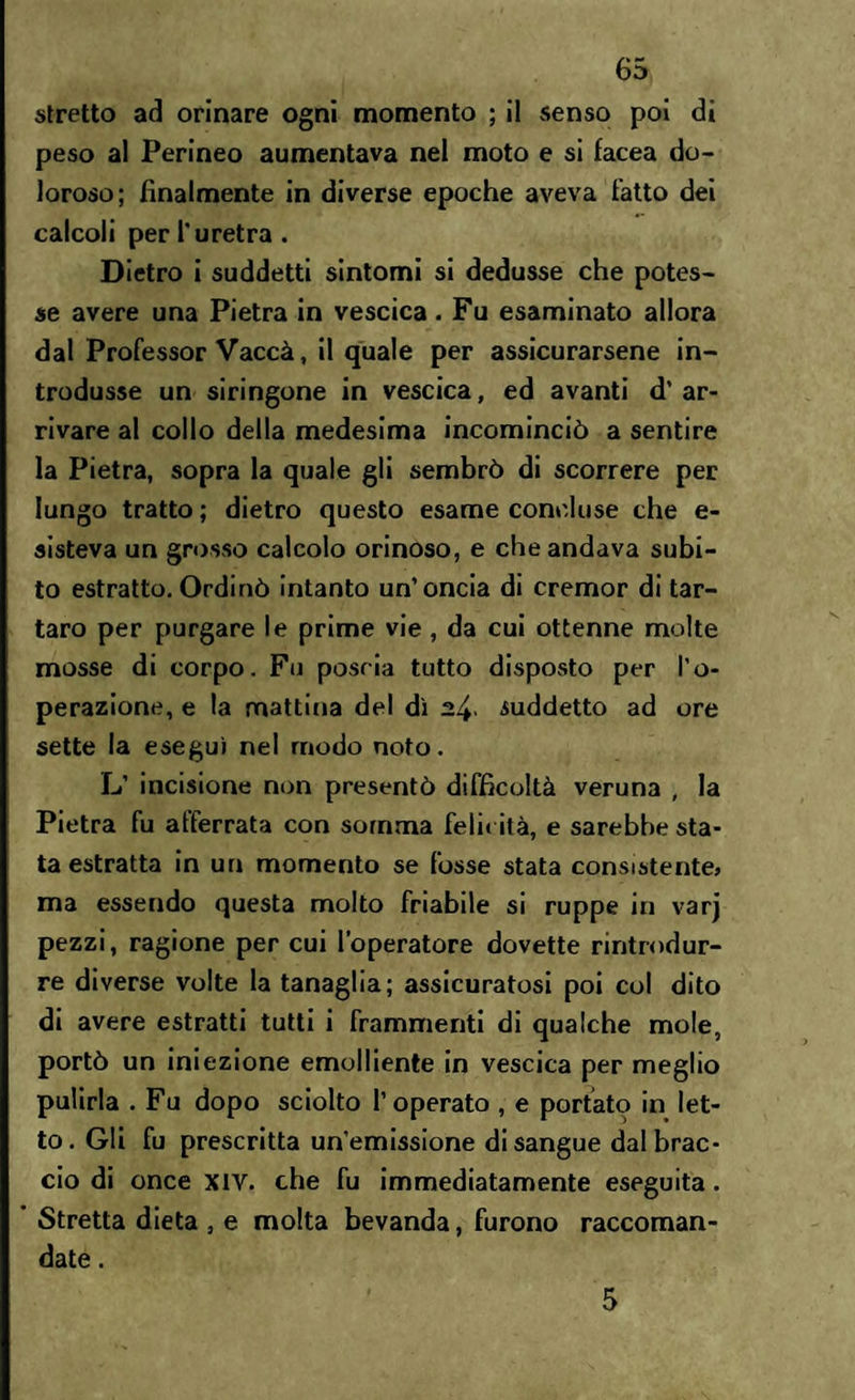 stretto ad orinare ogni momento ; ii senso poi di peso al Perineo aumentava nel moto e si facea do¬ loroso; finalmente in diverse epoche aveva fatto dei calcoli per l'uretra . Dietro i suddetti sintomi si dedusse che potes¬ se avere una Pietra in vescica. Fu esaminato allora dal Professor Vaccà, il quale per assicurarsene in¬ trodusse un siringone in vescica, ed avanti d’ar¬ rivare al collo della medesima incominciò a sentire la Pietra, sopra la quale gli sembrò di scorrere per lungo tratto ; dietro questo esame concluse che e- sisteva un grosso calcolo orinoso, e che andava subi¬ to estratto. Ordinò intanto un’oncia di cremor di tar¬ taro per purgare le prime vie, da cui ottenne molte mosse di corpo. Fu poscia tutto disposto per l’o¬ perazione, e la mattina del dì suddetto ad ore sette la eseguì nel modo noto. L’ incisione non presentò difficoltà veruna , la Pietra fu afferrata con somma felicità, e sarebbe sta¬ ta estratta in un momento se fosse stata consistente, ma essendo questa molto friabile si ruppe in varj pezzi, ragione per cui l’operatore dovette rintrodur- re diverse volte la tanaglia; assicuratosi poi col dito di avere estratti tutti i frammenti di qualche mole, portò un iniezione emolliente in vescica per meglio pulirla . Fu dopo sciolto l’operato , e portato in let¬ to . Gli fu prescritta un’emissione di sangue dal brac¬ cio di once xiv. che fu immediatamente eseguita. Stretta dieta , e molta bevanda, furono raccoman¬ date . 5