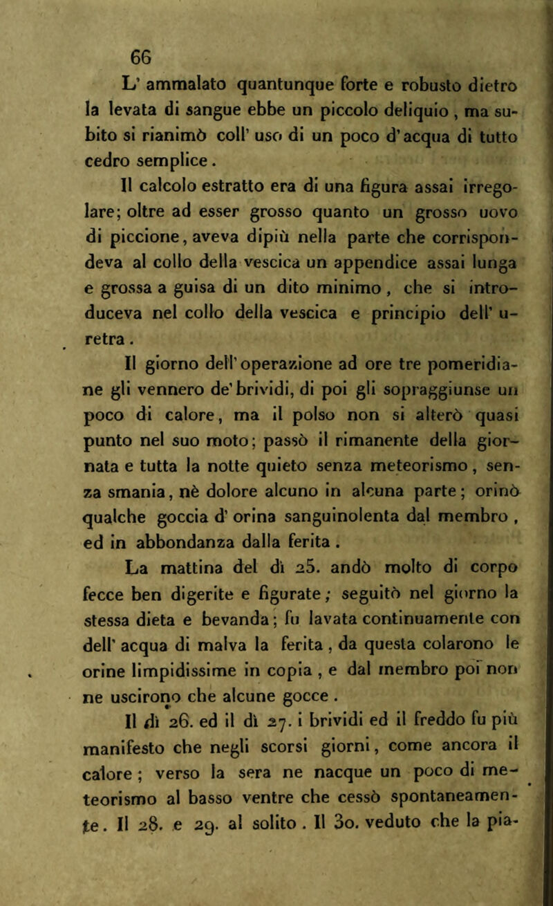 L’ ammalato quantunque forte e robusto dietro la levata di sangue ebbe un piccolo deliquio , ma su¬ bito si rianimò coll’ uso di un poco d’acqua di tutto cedro semplice. Il calcolo estratto era di una figura assai irrego¬ lare; oltre ad esser grosso quanto un grosso uovo di piccione, aveva dipiù nella parte che corrispon¬ deva al collo della vescica un appendice assai lunga e grossa a guisa di un dito minimo , che si intro¬ duceva nel collo della vescica e principio dell’ u- retra. Il giorno dell’operazione ad ore tre pomeridia¬ ne gli vennero de'brividi, di poi gli sopraggiunse un poco di calore, ma il polso non si alterò quasi punto nel suo moto; passò il rimanente della gior¬ nata e tutta la notte quieto senza meteorismo, sen¬ za smania, nè dolore alcuno in alcuna parte; orinò qualche goccia d’ orina sanguinolenta dal membro , ed in abbondanza dalla ferita . La mattina del dì a5. andò molto di corpo fecce ben digerite e figurate; seguitò nel giorno la stessa dieta e bevanda ; fu lavata continuamente con dell’ acqua di malva la ferita , da questa colarono le orine limpidissime in copia , e dal membro poi non ne uscirono che alcune gocce . Il dì 26. ed il dì 27. i brividi ed il freddo fu più manifesto che negli scorsi giorni, come ancora il calore ; verso la sera ne nacque un poco di me¬ teorismo al basso ventre che cessò spontaneamen¬ te . Il 28. e 29. al solito . Il 3o. veduto che la pia-