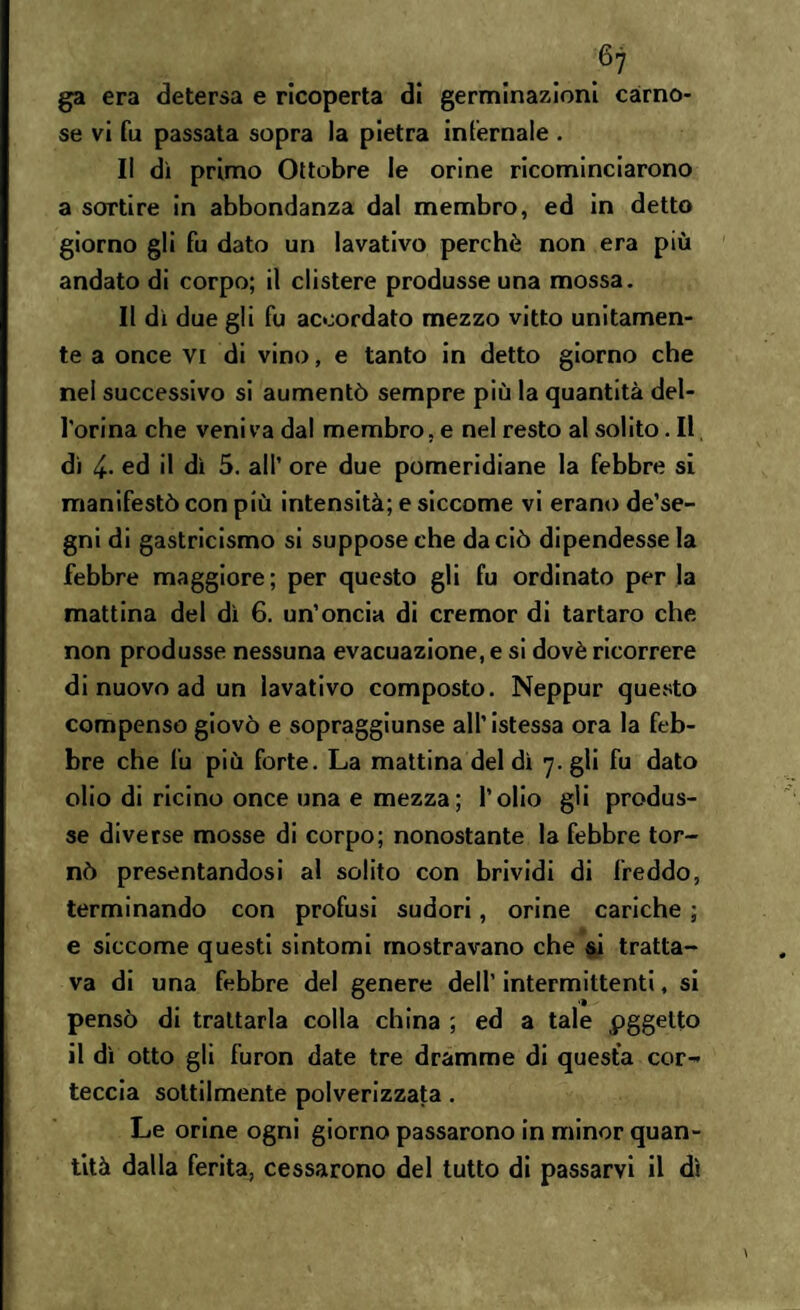 ga era detersa e ricoperta di germinazioni carno¬ se vi fu passata sopra la pietra infernale . Il dì primo Ottobre le orine ricominciarono a sortire in abbondanza dal membro, ed in detto giorno gli fu dato un lavativo perchè non era più andato di corpo; il clistere produsse una mossa. Il dì due gli fu accordato mezzo vitto unitamen¬ te a once vi di vino, e tanto in detto giorno che nel successivo si aumentò sempre più la quantità del- l'orina che veniva dal membro, e nel resto al solito. Il, di 4- ed il dì 5. all’ ore due pomeridiane la febbre si manifestò con più intensità; e siccome vi erano de’se- gni di gastricismo si suppose che da ciò dipendesse la febbre maggiore; per questo gli fu ordinato per la mattina del dì 6. un’oncia di cremor di tartaro che non produsse nessuna evacuazione, e si dovè ricorrere di nuovo ad un lavativo composto. Neppur questo compenso giovò e sopraggiunse all’istessa ora la feb¬ bre che fu più forte. La mattina del dì 7. gli fu dato olio di ricino once una e mezza ; l’olio gli produs¬ se diverse mosse di corpo; nonostante la febbre tor¬ nò presentandosi al solito con brividi di freddo, terminando con profusi sudori, orine cariche ; e siccome questi sintomi mostravano che si tratta¬ va di una febbre del genere dell’ intermittenti, si pensò di trattarla colla china ; ed a tale pggetto il dì otto gli furon date tre dramme di questa cor¬ teccia sottilmente polverizzata. Le orine ogni giorno passarono in minor quan¬ tità dalla ferita, cessarono del tutto di passarvi il dì